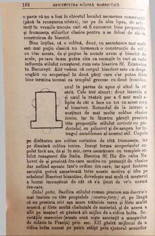 1 6 8 ARHITECTU RA N(5sTRA BISBRIC^SCĂ
o parte oănu a fost în obiceiul locului asemenea construcţii
(pănă la renaşterea ndstră), Iar pe de alta lipsa, de arhi­
tecţi în vremile trecute cari să fi cunoscut bine proporţiile
şi frumuseţa stilurilor clasice pentru a se folosi de ele în
construirea de biserici.
Bine înţăles, că o col6nă, două, cu asemănare mal mult
sati mal puţin clasică nu formează o construcţie de stil ·
cu t6te aceste, de şi puţine la număr avem şi biserici de
acele, pe care le am putea cita ca esemple tn cari să vede
influenţa stilului renaşterel, cum este biserica Sf. Ecaterina
în Bucureşti. Aici vedem că corpul bisericel este un drept-
unghiU cu acoperişul în două pfirţl care s’ar pntea fdrte
bine termina tocmai ca templul grecesc cu două front<5ne,
unul în partea de apus şi altul la ră‘
sărit Cele trei sînurl: două laterale şi
şi unul la răsărit par a fi mal mult a-
lipite de cât a face un tot cu acest corp
al bisericel. Rotundul de la intrare e
susţinut de mal multe coldne clasice
tonice, Iar în lăuntru păreţi! presintă
t6te proporţiile stilului corintic cu pie-
tregul antableman al acestui stil. Cupola
pe dinlăutru are coldne corintice de tdtă frumuseţa, Iar
pe dinafară coldne ionice. însuşi forma acoperişului cu­
polei încă are, de şi în mic, ceva asemănare cu templele ati*
lulul renaşterel din Italia. Biserica Sf. Ilie din calea Ra-
hovel de şi presintă dre-care motive cu pretenţii de clasice
dar nefiind aşezate într’o ordine <5recare, Iar apoi ferdstra
ascuţită gotică amestecată între aceste motive şi tdte pe
scheletul Bisericel bizantine, dovedeşte mal mult că meşterul
a lucrat inconştient de cât că s’a ţinut de vr’o normă
dre-care.
Stilul gotic. Bazilica stilului roman precum am descris’o
mal înainte cu tdte proptelele (contra-Jorţe) el, pe lâDgă
că nu presintă nici aşa mare trăinicie cerea şi fdrte multă
silit pe meşteri să găsdscă alt mijloc de a ridica bolta. So*
cietăţile masonice (aceste eraţi nişte asociaţii a maeştrilor
de zidărie în Franţa) prin sec. XII găsiră mijlocul de a
ridica bolta numai pe patru stâlpi prin ajutorul arourilor
musică şi fdrte multă cheltuială de material, şi de aceea a
 