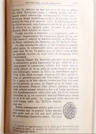 crucişe, în oare caz nu mal era nevoe de nici un sprijin
din afară. Soluţiunea acesta a ridicărel boitelor care for­
mează trasul caracteristic fundamental al stilului gotic a·
ducea pe lângă durabilitate, mulţime de avantagiî, ca eco­
nomia de timp şi de material. Afară de st&lpiî groşi pe cari
ge ridică arcurile, restul păretulul p6te să fie cât de subţire
de dre ce el nu sprijină nimic, ba adese ori pdte să şi
dispară fiind înlocuit cu ferestre *).
Forma ascuţită a ferestrelor şi a acoperişului turlei cu
bogata*! ornamentaţie fac frumuseţea acestui stil pe care
tdtă lumea 11 admiră în măreţele catedrale caNdtre Dame
în Paris, catedrala din Strasburg sati Sf. Ştefan io Viena.
Cu t6te avantagiile sale şi cu tdtă economia ce presintă
stilul gotic, în Construcţiile ndstre mal vechi nu se întâl­
neşte mal de loc, ba pentru poporul nostru turla ascuţită
să presintă ca ceva cu totul străin de arhitectura ndstră
bisericească.
Biserica Zlătari din Bucureşti pdte servi ca un exemplu
de arhitectură gotică bisericească în ţara ndstră dar şi a-
căsta numai în construirea boitelor. Aid vedem cum ar­
curile pleacă de la un stâlp de razem cruciş la cel-l-alt şi
sînt întrerupte numai la mijloc de deschi^tura cupolei.
Tdtă bolta fiind rezemată numai pe cele patru puncte ve­
dem că păretele propriii este fdrte subţire, şi pe lângă asta
de o parte şi de alta câte trei ferestre una lâogă alta arată,
că tot păretele ar putea să dispară şi să fie numai osin­
gură fereastră. Pictorul chiar printr’o atenţiune deosebită
dată stilului acestei biserici a dat şi el forma ascuţită go­
tică încadramentulul tablourilor sale. De alt-fel ferestrele
rotunjite ca şi tot exteriorul bisericel Zlatarl puţin denotă
că ar fi în stil gotic, Iar acoperişul turlei aminteşte mal
mult forma celor din Moldova descrise
mal sus.
Dintre ornamentele stilului gotic rozasul
Şi fereastra sati în general forma ascuţită
Jmt acele cari se văd mal mult utilizate
n arhitectura bisericilor ndstre. Un rozas
a r h i t e c t u r a n <5strA biserici!jcA 169
j ' Ajt-fel se esplicft pentru ce în stilul gotic ferestrelesînt*Ut
r , y β* mari, iar pictura ne mal a v â n d spaţiul trebuitor'pe
^•ţl» trece pe sticle.
 