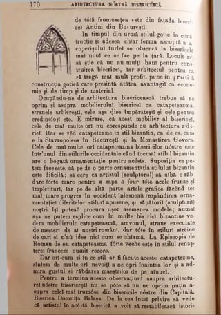 1 7 0 ARHITECTURA N0bTRA B1SHR1C&CÂ
de 10tă frumuseţea este din faţada bieeii.
ce) Antim din Bucureşti.
In timpul din urmă stilul gotic în cons­
trucţie şi adesea chiar forma ascuţită a a-
coperişulul turlei se observa la bisericele
ma! nou! ce se fac pe la ţară. Locuiţi ri*
să ştie că nu aâ mulţi ban! pentru cons­
truirea bisericel, Iar arhitectul pentru ca
pă tragă mal mult profit, pune în j racti ă
construcţia gotică care presintă atâtea avantagiî ca econo­
mie şi de timp şi de material.
Ocupâodu-ne de arhitectura bisericească trebue să ne
oprim şi asupra mobilierului bisericel ca catapeteazma,
stranele arhiereşti, cele aşa <}ise împărăteşti şi cele pentru
credincioşi etc. E mirare, că acest mobilier al bisericel,
cele de mal multe ori nu corespunde cu arb:tectura zidă­
riei. Rar se văd catapetezme în stil bizantin, ca de es. cum
e la Stavropoleos în Bucureşti şi la Monastirea Govora.
Cele de mal multe ori catapeteazma biseri -ilor ndstre este
intr’unul din stilurile occidentale când tocmai stilul bizantin
are o bogată ornamentaţie pentru acdsta. Suposiţia ce pu­
tem face este, că pe de o parte ornamentaţia stilului bizantin
este dificilă; să cere ca artistul (sculptorul) să albă o răb
dare fdrte mare pentru a sapa ă jour tdte acele frunze şi
împletituri, Iar pe de altă parte artele grafice făcând tot
maILmare progres în occident înlesneaţi respândirea orna­
mentaţiei diferitelor stiluri apusene, şi săpătorii (sculptorii)
noştri îşi puteati procura uşor asemenea modele; numai
aşa ne putem esplice cum în multe bis ricl bizantine ve­
dem mobilierul: catapeteasmă, amvonul, strane executate
de meşteri de al noştri români, dar tdte în stiluri străine
de cari el n’ati idee nici cum se chlamă. La Episcopia de
Roman de es. catapeteasma fdrte veche este în stilul renaş­
terel franceze numit rococo.
Dar ori-cum şi în ce stil ar fi făcute aceste catapetezme,
sîntem de multe oii nevoiţi a ne opri înaintea lor şi a ad­
mira gustul şi răbdarea maeştrilor de pe atunci.
Pentru a termina aceste observaţiunî asupra arhitectu­
ral ndstre bisericeşti nu se pdte să nu ne oprim puţin a-
supra celei mal frumdse din bisericile ndstre din Capitală,
Biserica Domniţa Balaşa De la cea întâi privire să vede
că artistul în acdită biserică a voit sâ restabilească istori-
 