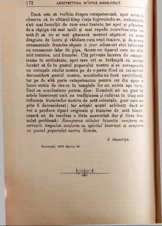 172 ARHITECTURA N05TRA BlSBRlO^SCA
Dacă este să vorbim despre catapeteazmă, apoi avem a
observa c& în ultimul timp viaţa îngreuindu-se, trebuinţele
s’ati mal înmulţit de cum eraii înainte, Iar apoi şi plăcerea
de a câştiga cât mal mult şi mal repede contribue t<5te ca
astă <)! să nu se mal găsească meşteri săpători cu acea
dragoste de lucru şi răbdare cum eraţi înainte, şi de aceea
ornamentele frumdse săpate ă jour adese ori sînt înlocuite
cu ornamente falşe de gips, făcute cu tiparul care nu sînt
nici trainice, nici frumdse. Cât priveşte facerea de catape­
tezme în străinătate, apoi rare ori se întâmplă ca aceste
lucrări să fie în gustul poporului nostru şi să corespundă
cu cerinţele ritului nostru pe de o parte fiind că cel străini
deconsideră gustul nostru, socotindu-ne încă necivilieaţl,
Iar pe de altă parte catapeteazma pentru cel din apus e
lucru strein de dre-ce în templele lor nu există aşa ceva.
Deci ca conclusiune putem dice · Românii ati un gust în
artele bisericeşti unit cu tradiţiunea şi cultivat în timp sub
influenţa frumdselor motive de artă orientală, gust care nu
pdte fi deconsiderat; Iar artiştii noştri arhitecţi dacă ar
voi a produce tipuil originale şi frumdse de artă biseri­
cească ati de resolvat o fdrte anevoldsă dar şi fdrte fru-
mdsă problemă: Renaşterea stilului bizantin conform cu
cerinţele timpului, conform cu spiritul bisericel şi conform
cu gustul poporului nostru Român.
A. Resmiriţă.
Bucureşti, 1894 Martie 30.
 