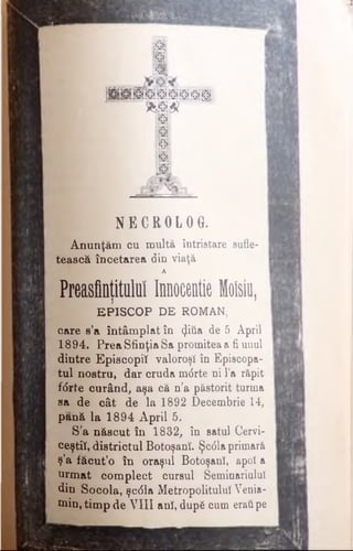 p i
111
lit
H p i S h i s ©’f i m s
m m r ~
ussTa
Kfl
m
m
NEC ROLOG.
Anunţăm cu multă întristare sufle­
tească încetarea din viaţă
A
Preasflntitulul Innocentie Moisiu,j 1
EPISCOP DE ROMAN,
care s’a întâmplat în (Jitia de 5 April
1894. Prea Sfinţia Sa promitea a fi unul
dintre Episcopiî valoroşi în Episcopa­
tul nostru, dar cruda mdrte ni l’a răpit
fdrte curând, aşa că n'a păstorit turma
sa de cât de la 1892 Decembrie 14,
pană la 1894 April 5.
S'a născut în 1832, în satul Cervi-
ceştiî, districtul Botoşanî. Şcdlaprimară
ş’a făcut’o în oraşul Botoşant, apoi a
urmat complect cursul SeminariuluÎ
din Socola, şcdla Metropolitulul Venia­
min, timp de VIII anî, dup6 cum eratipe
 