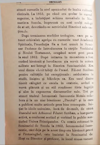X I * NECROLOO
atuncî cursurile îu acel aşezământ de în a ltă cultură I
clericalii. La 1853, pe când era şcolar în cursul 1
superior, a îmbrăţişat schima monahală îu Mo- ·
nastirca Socola, împreună cu maî mulţi colegi
de aî s6I, devotându-se serviciului Bisericeî sale na­
ţionale.
Dupfi terminarea studiilor teologice, care pe a-
tuucî echivalaţi apr<5pe cu cursurile uneî Academii
Spirituale, Preasfinţia Sa a fost numit în Semi­
nar Profesor de Introducerea în cărţile Vechiului
şi Noului Testament, ocupând acest post până
la anul 1862. După intrarea în monahism a fost
curând hirotonit şi Ierodiacon ş’a servit în acestă
calitate ani întregi in Biserica SeminariuluÎ. Era
unul dintre elevii Iubiţi de Preasf. Filaret Sciiban
pentru calităţile lui escepţionale: asiduitatea la
studii, liniştea şi blândeţa sa. Era unul dintre
tinerii călugări ce escela în oratorie, având o
vervă plăcută şi un stil românesc f<5rte îngrijit
şi ales în expunerea discursurilor sale. Tot pe
atuncî tfinârul Ieromonah Innocentie Molsiu cola­
bora şi la un ziar bisericesc „Preotul" şi în care
a publicat multe articole prea bine concepute. Ini­
ţiat în ideile unioniste, încă de de-mult, de cătră
Dascalul seu Arhiereul Filaret Scriban, a luat parte
activă, a conlucrat scriind şi vorbind în public sus­
ţinând Unirea Principatelor. Cu ocasia reformei în
Seminariul de Socola la 1862, Ieromonahul Inno­
centie, căci deja pe la aoest timp era hirotonit preot
şi Protosinghel, este înaintat la Seminariul de
Huşi ca Director şi profesor, în locul r&mas vacant
 