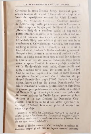 Contra calvinilor şi a luî ciril lucaris 15
Ortodoxă de cătrâ Meletie Sirig, autorizat pentru
acesta înadins de membrii Sinodului din iaşi. Vor­
beşte de apariţiunea scriere! Iul Ciril Lucaris—
Πίστις της Ά.νατολυ·/.η; Έκκλητίας— Credinţa Bisericei
de Me-sărit, imprimată pe numele seu la Geneva şi
n fine despre obligaţia pusă de Sinodul din Iaşi luî
iMeletie Sirig de a combate acele 18 capitule şi
patru întrebări, cuprinse în cărticica editată sub nu­
mele luî Lucaris. Arată apoi, că scrierea acesta a
luî Meletie Sirig este oficială şi că-ϊ cea mai bună
combatere a Calvinismuluî. Cartea a fost compusă
de Sirig în limba veche Greacă, şi că în urmă a
fost tot de el tradusă în limba vorbitdre grecească.
Scopul a fost pentru a putea uşor fi tradusă de Ro­
mâni în limba românească spre folosul lor sufletesc
şi spre a se feri de veninul Calvinesc. Este curios
ceea ce spune Dositeîu în acestă prefaţă, susţinend
că în Moldovalahia erau mulţi, dintre nobili mat
ales, elinizând forte bine, îâr acesta pe la 1640!
Cât de mult se înşală cel ce cred, că între Români
cunoştinţa limbeî greceşti s’ar fi introdus de pe
timpul Fanarioţilor, dupS 1720! Declară la sfârşit
marea facere de bine din partea Domnitorului Va-
lahieî Constantin Basarab, pentru Biserica Ortodoxă
în genere, prin publicarea cu cheltuiala sa a c&rţel
luî Meletie Sirig, rămasă pănă acum ne publicată
din causa cădereî luî Vasilie Lupu, precum şi îm­
părţirea el în dar. Dositeîu dă Domnului Con­
stantin Brâncoveanu titlul d e: Zelos apărător al
credinţei Ortodoxă. Iată acum şi textul acestei în-
samnate prefeţe:
Dosoteiu, cu mila luî Dumnezeii Patriarh al marel μ
sfintei Cetăţi a luî Dumnezeii Ierusalimul fraţilor şi fiilor
cetitori ai acestei cărţi a modestiei nâstre în Christos, har
de sus spre lucruri mântuităre.
Multe şi diferite nenorociri s’au întâmplat în univers în
deosebite timpuri şi anî, cari au înjosit neamul omenesc
 
