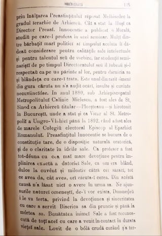 prin înălţarea Preasfinţituluî rfeposat Melhisedec la
gradul Ierarhic de Arhiereii. Cât a stat la Huşi ca
Director Preasf. Innocentie a publicat o Morală,
gtuditi pe care-1 profesa îu acel seraiuar. Mulţi din­
tre bărbaţii mari politici al timpului aceluia îl dă-
deatt considerare pentru calităţile sale intelectuale
şi pentru talentul seti de vorbire, Iar studenţii semi­
narişti de pe timpul Directoratului seti il Iubeau şi-l
respectai! ca pe uu părinte al lor, pentru dărnicia sa
şi blândeţa cu care-I trata. Este unuldinraril <5menl
din gura căruia nu s’a au(Jit ocări, insulte şi cuvinte
necuviincldse. In anul 1880, sub Arhiepiscopatul
Metropolitulul Calinic Miclescu, a fost ales de St.
Sinod ca Arhiereii titular—Ploeşteanu—şi hirotonit
;în Bucureşti, unde a stat şi ca Vicar al Sf, Metro-
poliî a Uiigro-Vhihiel pănă la 1892, când afostales
de marele Colegiti electoral Episcop al Eparhiei
Romanului. Preasfinţitul Innocentie se bucura de o
constituţie tare, de o dispoeiţie naturală oratorică,
şi de o claritate în ideile sale. Ca profesor a fost
tot-diuna cu cea mal mare devoţiune pentru îm­
plinirea exactă a datoriei Sale, ca om era blând,
dulce la cuvânt şi milostiv cătră cel săraci, tot
ce avea da, cât avea, ori nărula-I cerea. Din acistă
causâ n’a lăsat nici o avere în urma sa. Ne ajun-
surile nature! omeneşti, de-’I vor exista, Dumnezeii
ί 1le va Ierta, privind la devoţiunea şi sinceritatea
cu care a servit Biserica sa din pruncie şi pănă la
•nirtea sa. Bunătatea inimel Sale a fost recunos-
, cută de toţi acel cu care a venit în contact în durata
■Vleţel sale. Lovit de o b<Slă crudă curând ş'a ter-
III11II111iii 175
 