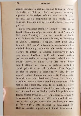 1 ΐ4 NECROLOG
atuncî cursurile în acel aşezăment de înaltă cultură
clericală. La 1853, pe când era şcolar în cursul
superior, a îmbrăţişat schima monahală în Mo-
nastirea Socola, împreună cu mat mulţî colegi
de ar sei, devotându-se serviciului Bisericeî sale na­
ţionale.
După terminarea studiilor teologice, care pe a-
tuucî echivalau aprdpe cu cursurile uneî Academii
Spirituale, Preasfinţia Sa a fost numit în Semi­
nar Profesor de Introducerea în cărţile Vechiului
şi Nouluî Testament, ocupând acest post pănă
la anul 1862. După intrarea în monahism a fost
curând hirotonit şi lerodiacon ş'a servit în acesta
calitate anî întregî în Biserica SeminariuluÎ. Era
unul dintre eleviîîubiţî de Preasf. Filaret Sciiban
pentru calităţile luî escepţionale: asiduitatea la
studii, liniştea şi blândeţa sa. Era unul dintre
tineriî călugăr! ce escela în oratorie, avend o
vervă plăcută şi un stil românesc f<5rte îngrijit
şi ales în expunerea discursurilor sale. Tot pe
atuncî tgnârul Ieromonah Innocentie Moîsiu cola­
bora şi Ia un ziar bisericesc „Preotul" şi în care
a publicat multe articole prea bine concepute. Ini­
ţiat în ideile unioniste, încă de de-mult, de cătră
Dascalul seti Arhiereul Filaret Scriban, a luat parte
activă, a conlucrat scriind şi vorbind în public sus­
ţinând Unirea Principatelor. Cu ocasia reformei în
Seminariul de Socola la 1862, Ieromonahul Inno­
centie, căcî deja pe la aoest timp era hirotonit preot
şi Protosinghel, este înaintat la Seminariul de
Huşî ca Director şi profesor, în locul rămas vacant
 