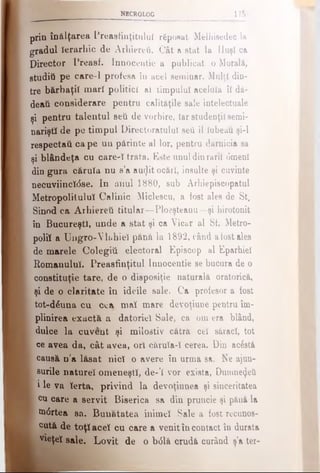 NECROLOG Ι7δ
prin înălţarea Preasfinţitulul rfipoaat Melhisedec la
gradul Ierarhic de Arhiereii. Cât a stat la Huşi ca
Director Preasf. Innocentie a publicat o Morală,
studiti pe care-1 profesa îu acel seminar. Mulţi din­
tre bărbaţii mari politici aî timpului aceluia îl dă-
deaii considerare pentru calităţile sale intelectuale
şi pentru talentul seti de vorbire, Iar studenţii semi­
nariştii de pe timpul Directoratului seti îl Iubeaţi şi-l
respectai} ca pe uu părinte al lor, pentru dărnicia sa
şi blândeţa cu careul trata. Este unul dinrarii 6menl
din gura căruia nu s’a au(Jit ocări, insulte şi cuvinte
necuviincl<5se. In anul 1880, sub Arhiepiscopatul
Metropolitulul Calinie Micieseu, a fost ales de St.
Sinod ca Arhiereii titular—Ploeşteanu—şi hirotonit
în Bucureşti, unde a stat şi ca Vicar al Sf. Metro-
poliî a Ungro-Vh.hiel pănă la 1892, când aiostales
de marele Colegiii electoral Episcop al Eparhiei
Romanului. Preasfinţitul Innocentie se bucura de o
constituţie tare, de o disposiţie naturală oratorică,
şi de o claritate în ideile sale. Ca profesor a fost
tot-d^uua cu cea maî mare devoţiune pentru îm­
plinirea exactă a datoriei Sale, ca om era blând,
j dulce la cuvent şi milostiv cătră cel săraci, tot
Ϊ ce avea da, cât avea, ori cărula-l cerea. Din ac6stă
ι causă n’a lăsat nici o avere în urma e&. Ne ajun-
I şurile naturel omeneşti, de-’I vor exista, Dumnezeii
■ i le va Ierta, privind la devoţiunea şi sinceritatea
1 cu care a servit Biserica sa din pruncie şi pănă la
I m0rtea sa. Bunătatea inimel Sale a fost recunoş­
ti cută de toţi acel cu care a venit în contact în durata
vieţel sale. Lovit de o b<51ă crudă curând ş’a ter­
 