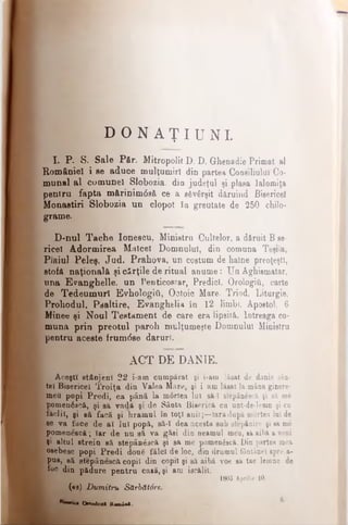 D O N A Ţ I U N I .
I. P. S. Sale Păr. Mitropolit D. D. Ghenadie Primat al
României i se aduce mulţumiri din partea Consiliului Co­
munal al comunei Slobozia, din judeţul şi plasa Ialomiţa
pentru fapta m&rinim0s& ce a săvârşit dăruind Bisericel
Monastiri Slobozia un clopot îa greutate de 250 chilo-
grame.
D-nul Tache Ioneecu, Ministru Cultelor, a dăruit B se­
ricei Adormirea Malcel Domnului, din comuna Teşila,
Plaiul Peleş, Jud. Prahova, un coetum de haine preoţeşti,
stofa naţională şi cărţile de ritual anume: Un Aghismatar,
nna Evanghelie, un Penticostar, Predici, Orologii, carte
de Tedeumuri Evhologiii, Oetoic Mare. Triod, Liturgie,
Prohodul, Psaltire, Evanghelia în 12 limbf, Apostol, 6
Minee şi Noul Testament de care era lipsită. Întreaga co­
muna prin preotul paroh mulţumeşte Domnului Ministru
pentru aceste frum6se daruri.
ACT DE DANIE.
Aceşti stânjeni 22 i-am cumpărat şi i-am lăsat de danie sân­
tei Bisericel Troiţa din Valea Mare, şi i amlăsat la mânaginere-
meu popi Predi, ca până la m6rtea lui să-I stepânescă şi să m<5
pomenăscă, şi să vadă şi de Sânta Biserică ca unt-de-lemn şi ca
făclii, şi gă facă şi hramul în toţi anii;—Iarădupă mortea Iul de
se va face de ai iul popă, să*I dea acesta snb stepânire şi săme
ţ pomenescă; Iar de nu să va găsi din neamul meu, săaibă a veni
Şi altul strein să stepânescă şi sa me pomen6scă. I)in partea mea
[·.oeebesc popi P redi doaS fălci de loc, din drumul fântânei spre a-
’ pus, să stepânescă copil din copil şi să aibă voe să tae lemne de
■foc din pădure pentru casă, şi am iscălit.
1803 Aprilie 10.
(*s) Dumitru Sărbăt0re.
"““ iu Ortodoxa Roaia*.
 