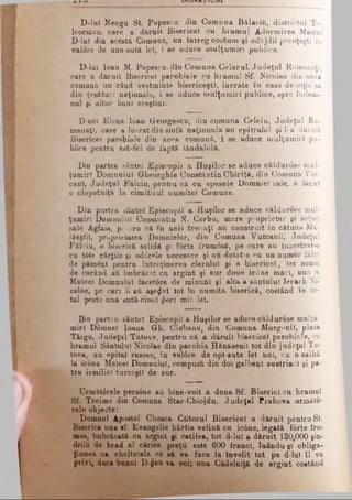 D-luI Neagu St. Popescu din Comuna Bălăciri, districtul Te­
leorman, care a dăruit Bisericel cu hramul Adormirea Maiceî
D-luT din ac&stă Comună, un întreg costum şi odăjdii preoţeşti îu
val6re de una-sută Jel, i se aduce mulţumiri publice.
D-luÎ loan M. Popescu, din Comuna Celarul, Judeţul Romanaţi,
care a dăruit Bisericel parohiale cu hramul Sf. Nicolae din acea
comună un rând vestminte bisericeşti, lucrate în casă de soţia sa
din ţesături naţionale, i se aduce mulţumiri publice, spre îndem­
nul şi altor buni creştini.
D-nei Elena loan Georgescu, din comuna Celeiu, Judeţul Ro­
manaţi, care a lucrat din stofă naţională un epitrahil şi l-a dăruit
Bisericel parohiale din ac*»a comună, i se aduce mulţumiri pu­
blice pentru ast-fel de faptă lăudabilă.
Din partea sântei Episcopii a Huşilor se aduce căldurose mul­
ţumiri Domnului Gheorghie Constantin Chiriţâ, din Comuna Vut-
canl, Judeţul Fălciu, pentru că cu spesele Domniei sale, a făcut
o clopotniţă la cimitirul numitei Comune.
Din partea sântei Episcopii a Huşilor se aduce căldurose mul­
ţumiri Domnului Constantin N. Corbu, mare proprietar şi soţiei
sale Aglaia, pentru că în anii trecuţi au construit în cătuna Mâ-
lăeştii, proprietatea Domnielor, din Comuna Vutcanil, Judeţul
Fâlciu, o biserică solidă şi forte frumosă, pe care ati înzestrat-o
cu t6te cărţile şi odCrele necesare şi au dotat-o cu un numer fălci
de pămeqt pentru întreţinerea clerului şi a bisericel, iar acum
de curând aă îmbrăcat cu argint şi aur doue' ic0ne mari, una a
Maiceî Domnului făcetore de minuni şi alta a sântului Ierarh Ni­
colae, pe cari li aă aşezat tot în numita biserică, costând în to­
tal peste una şută-cinci jleci mii lei.
Din partea sântei Episcopii a Huşilor se aduce căldurose mulţu
miri D6mnei Ioana Gh. Ciobanu, din Comuna Murgenii, plasa
Târgu, Judeţul Tutova, pentru că a dăruit bisericel parohiale, cu
hramul Sântului Nicolae din parohia Hănăsenil tot din judeţul Tu-
tova, un epitaf rusesc, îu valdre de opt-sute lei noi, cu o salbă
la icona Malcel Domnului, compusă din doi galbeni austriac! şi pa­
tru irmilicl turceşti de aur.
Următârele pers6ne aă bine-voit a dona Sf. Biserici cu hramul
Sf. Treime din Comuna Star-Chiojdu, Judeţul Prahova urmâto-
rele objecte:
Domnul Apostol Chesca Ctitorul Bisericel a dăruit pentru Sf·
Biserica una sf. Evangelie hârtie velină cu ic0ne, legată f0rte fru­
mos, îmbrăcată cu argint şi catifea, tot d-lul a dăruit 120,000 şin­
drilă de brad al căriea preţu este 600 franci, Iuându-şl obliga­
ţiunea ca cheltuiala ce să va face la învelit tot pe d-lul îl va
privi, daca bunul D-^efi va voi; una Cădelniţă de argint costând
 