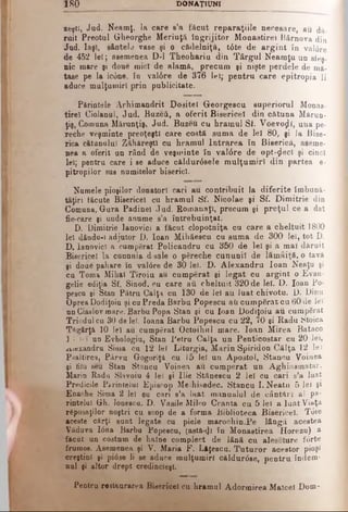 1 8 0 DONAŢIUNI
ieşti, Jad. Neamţ, la care e’a făcut reparaţiile necesare, au dă­
ruit Preotul Gheorghe Meriuţâ îngrijitor Monaştire 1 Bârnova din
Jad. Iaşi, sântele vase şi o cădelniţă, tdte de arg in t în valdre
de 452 lei; asemenea D-l Theohariu din Târgul Neamţu un sfeş­
nic mare şi doue iniei de alamă, precum şi nişte perdele de mă­
tase pe la ic6ne, în valdre de 376 lei; pentru care epitropia li
aduce mulţumiri prin publicitate.
Părintele Arhimandrit Dositei Georgescu superiorul Monas-
tireî Ciolanul, Jud. Buzefi, a oferit Bisericel din cătuna Mărun­
ţiş, Comuna Mărunţiş, Jud. Buzeu cu hramul St. Voevoţll, una pe­
reche veşminte preoţeşti care costă suma de lei 80, şi la Bise­
rica cătunului Zăhăreştl cu hramul Intrarea în Biserică, aseme­
nea a oferit un rând de veşminte în valdre de opt-$ecî şi cinci
lei; pentru care i se aduce căldurdsele mulţumiri din partea e-
pitropilor sus numitelor biserici.
Nomele pioşilor donatori cari au contribuit la diferite îmbună­
tăţiri tăcute Bisericel cu hramul Sf. Nicolae şi Sf. Dimitrie din
Comuna, Gura Padinel Jud. Roinanaţi, precum şi preţul ce a dat
fie-care şi unde anume s’a întrebuinţat.
D. Dimitrie Ianovici a făcut clopotniţa cu care a cheltuit 1800
lei dându-i adjutor D. loan Mihăeecu cu suma de 300 lei, tot D.
D, ianovici a cumpărat Policandru cu 350 de lei şi a mal dăruit
Bisericel la cunnnia d-sale o pSreche cununii de lămâiţă. o tavă
şi doue pahare în valdre de 30 lei. D. Alexandru loan Neaţu şi
ca Toma Mihai Tiroiu au cumpărat şi legat cu argint o Evan-
gelie ediţia Sf. Sinod, cu care au cheltuit 320 de lei. D. loan Po­
pescu şi Stan Pătru Căiţa eu 130 de lei au luat chivotu. D. Dinu
Oprea Dodiţoiu şi cu Preda Barbu Popescu ati cumpărat cu 60 de lei
un Ciaslov mare. Barbu Popa Stan şi cu loan Dodiţoiu au cumpărat
Triodul cu 30 de lei. Ioana Barbu Popescu cu 22, 70 şi Radu ÎStoica
Tăgârţă 10 lei au cumpărat Octoihnl mare. loan Mirea Bataco
] '· lei un Evhologiu, Stan Petru Calţa un Penticostar cu 20 lei,
xiiexandru Sima ca 12 lei Liturgia, Marin Spiridon Căiţa 12 lei
Psaltirea, Pârvu Gogoriţă cu 15 lei un Apostol, Stancu Voinea
şi hlu seu Stan Stancu Voinea au cumperat un Aghiasmatar,
Marin Radu SUvoiu 4 lei şi Ilie Stănescu 2 lei cu cari s’a luat
Predicile Părintelui Episcop Meihisedec. Stancu I. Neatu 5 lei şi
Enache Sima 2 lei ou cari e’a luat manualul de cântări al pă­
rintelui Gh. Ionescu. D. Vasile Milco Cranta cu 5 lei a luat Viaţa
răposaţilor noştri cu scop de a forma Biblioteca Bisericel. Tdte
aceste cărţi sunt legate cu piele marochin.Pe lângă acestea
Văduva Idna Barba Popescu, (astă-φ în Monastirea Horezu) a
făcut un costum de haine complect de lână cu aleseture fdrte
frumos. Asemenea şi V. Maria F. Lăţescu. Tuturor acestor pioşi
creştini şi pidse li se aduce mulţumiri căldurdse, pentru îndem­
nai şi altor drept credincieşl.
Pentru restaurarea Bisericel cu hramul Adormirea Maiceî Dom-
 