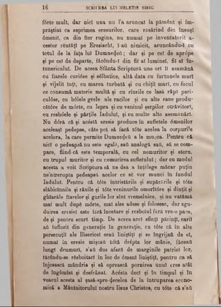 16 SCRIIRBA LUI MELET1B SIRIG
fttrte mult, dar nici una nu l’a aruncat Ia pământ şi îm­
prăştiat ca asprimea eresurilor, care răsărind din însuşi
0menil, ca din fler rugina, nu numai pe inventatorii a-
cestor rSutftţl pe Eresiarhl, I ad nimicit, aruncându-ϊ cu
totul de la faţa lui Dumnezeii; dar şi pe cel de apr<5pe
şi pe cel de departe, fâcâudu-ϊ din fii al luminel, fii al în­
tunericului. De aceea Sfânta Scriptură une ori ÎI asamănă
ca fiarele curi6se şi sâlbatice, altă data cu furtunele mari
şi vijelii Iuţi, cu marea turbată şi cu chiţii mari, cu focul
ce consumă materie multă şi cu rîurile ce lasă râpl peri·
cul0se, cu b61ele grele ale racilor şi cu alte rane produ*
cSt0re de m<5rte, cu lepra şi cu veninul şerpilor otrăvitori,
cu resb(5ele şi părţile Iadului, şi cu multe alte asemănări.
Nu d<5ră că şi acostă eresie produce în sufletele 6menilor
aceleaşi pedepse, câte pot să facă t6te acelea la corpurile
acelora, la care permite Dumnezeii a le mujca. Pentru că
nici o pedeapsă nu este egali*, saâ analogă sail, să se com­
pare, fiind-că este temporală, cu cel nemuritor şi etern,
cu trupul muritor şi cu nemurirea sufletului; dar cu modul
acesta a voit Scriptura să ne dea a înţelege măcar puţin
ne’ntrerupta pedeapsă acelor ce s£ vor munci în fundul
Iadului. Pentru că t0te întristările şi supărările şi t<5te
slăbiclnnile şi rănile şi t<5teveninurile omorît<5re şi dinţii şi
ghlarăle fiarelor şi gurile lor sînt vremelnice, şi nu vatămă
mal mult după m0rte, mal ales adese şi folosesc, dar zgu­
duirea eresiel este fără încetare şi resbolul fără vre-o pace,
de şi pentru scurt timp. De aceea acel sfinţi părinţi, carii
aâ îuflorit din generaţie în generaţie, cu t0te că în alte
persecuţii ale Bisericel erai liniştiţi şi se îngrijaft de el,
numai în eresie mişcatt t<5tă dr^pta lor mâDie, făceaţi
lungi drumuri, s’aă dus afară de marginile patriei lor,
iăcându-se rdsboitari în loc de 0menl liniştiţi, pentru ca să
înjosască mândria şi să oprească pornirea unul eres atât
de îngâmfat şi desfrânat. Acesta deci şi în timpul şi în
veacul acesta al şasă-spre·(Jecelea de la întruparea econo­
mică a Mântuitorului nostru Iisus Christos, cu tdte că s’ati
 
