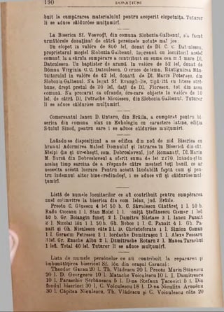 1 9 0 D U M A Ţ IU N I
■boit la cumpărarea materialului pentrn aooperlt clopotniţa. Tuturor
li se adnce oăldur6se mulţumiri.
La Biserica Sf. Voevotţ!, din comuna Slobozia-Galbenul, s’a făcut
urm&t6rele donaţinnl de cătră personele notate mal jos:
Un clopot in valore de 800 lei, donat de Dl. C. 0. Dat'ulesou,
proprietarul moşiei Slobozia Galbennl, Inprennă cu loonitoril acelei
comuni, la a cărnla oumperare a contribuit on suma cea m>1 mare Dl.
Datculescu- Un baptister de aramă în valore de 52 iei, donat de
D6mna Virginia U. 0. Datcnlesou. 0 cruce de lemn, Răstignirea Mân­
tuitorului In valore de 42 lei, donată de Dl. Marin Poteraşu, din
Slobozia-Galbennl. S’a legat Sf. Evanghelie, tipăitâ cn litere stră­
bune, drept preţul de 20 lei, daţi de Dl. Florescu, tot din acea
comună. S’a procurat ca ofrande, ore-care objecte în val6re de 10
lei, de cătră Dl. Petrache Nicolescu, din Slobozia-Galbenul. Tuturor
li se aduce căldnr0se mulţumiri.
Gomersantnl Ianon D. Untaru, din Brăila, a cumpărat pentru bi­
serica din comuna slaz un Evhologiu cn caractere latine, ediţia
S-tulul Sinod, pentrn oare i se adnce clldur0se mulţumiri.
Luăndu-se disposiţiuni a se edifica din noft de zid Biserioa ou
hramul Adormirea Maleel Domnului şi Intrarea în Biserică din cât.
Niaipi <ţis şi Urecheşti, com. DobroslovenI, jad. HomanaţT, Dl. Marin
M. Burcă din DobroslovenI a oferit suma cU lei 2 £70, luându-şîîn
acelaş timp sarcina de a răspunde către meşteri toţi banii, ce ar
necesita acestâ lucrare. Pentrn acâstă lăudabilă faptă cum şi pen­
tru îndemnul altor bine-credincloşl, i se adnce vil şi oâldnr0semul­
ţumiri.
Listă de numele locuitorilor ce aii contribuit pentrn cumpărarea
unei coUmvitre la biserica din com. Islaz, jud. Brăila.
Preotu C. Gîneecu 4 lei 50 b. G. Săvnlescn Cântăreţ 1 1. 50 b.
Radu Ciocanu 1 1. Stan Moisi 1 1. ioniţă Ştefănescn Cismnr 1 lefi
60 b. Gr. Boiangiu funcţ. 2 1. Dumitru Năstase 3 1. lancu Panait
îi 1. Nicol&l Ιόη 1 1. 50 b. Gh. Boboc 1 1. C. Panait 4 1. Gh. Pa­
nait şi Gh. Nionleecn câte 2 L li. Christoforato l 1. Simion Coman
1 1. Gerasim Petreseu 2 1. lordache Dumitraşou 1 1. Alexe Pescaru
3 lei. Gr. Enache Albn 2 1. Dumitrache Rotam 2 1. Manea Taraohui
1 left. Total 40 lei. Tuturor li se adnoe mnlţumirl.
Lista de numele pers0nelor ce au contribuit la repararea şi
îmbunătăţirea bisericel Sf. Ιόη din oraşul Caracal:
Theodor Gazan 20 1. Th. Vlădescu 20 1. Preotu Marin Stănescu
20 1. D. Georgeseu 10 1. Matache Voiculescu 10 1. I. Dumitrescu
10 1. Paraschiv Şărbăneşcu 5 1. D-na Ştefana Ţacovicî 5 1. Din
fondul bisericel 30 1, C. Voiculescu 18 1. D-na Niculiţa Aronenu
30L Căpitan Niculescu, Th, Vlădescu şi C. Voiculescu câte 20
 