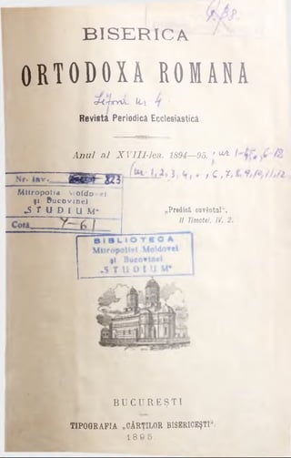 B IS E R IC A
O R T O D O X A R O M A N A
s cMsbyOi- 1<Λ ’
Revistă Periodică Ecclesiasticâ.
B U G U R E Ş T I
TIPOGRAFIA „CĂRŢILOR BISERICEŞTII
1 8 9 5 .
A nul al XVIII-lea. 1894—95. * ^
>Q '*·
M itropolia Vjoldo -ei
şi Bucovjnei
*S T U D Γ U M- „Predică, cuvântul".
II Timotel, IV. 2.
 