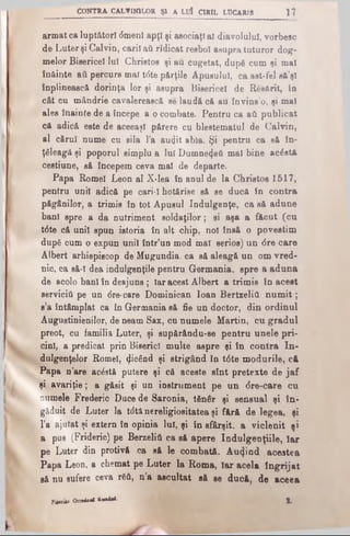 CONTRA CALVINILOR Şl A LUÎ CIRIL LUCARIS 1?
armat ca lupt&torl (5menl apţi şi asociaţi al diavolului, vorbesc
de Luter şi Calvin, carii aii ridicat resbol asupra tuturor dog­
melor Bisericel lui Christos şi au cugetat, dupfi cum si mal
înâinte aA percurs mal tdte părţile Apusului, ca ast-fel eâ’şl
înplinească dorinţa lor şi asupra Bisericel de Resărit, în
cât cu mândrie cavalerească se laudă că au învins’o, şi mal
ales înainte de a începe a o combate. Pentru ca aâ publicat
că adică este de aceeaşi părere cu blestematul de Calvin,
al cărui nume cu sila l’a audit abia. Şi pentru ca să în­
ţeleagă şi poporul simplu a lui Dumne<jeA mal bine aclstă
cestiune, să începem ceva mal de departe.
Papa Romei Leon al X*lea în anul de la Christos 1517,
pentru unii adică pe cari-I hotărîse să se ducă în contra
păgânilor, a trimis în tot Apusul Indulgenţe, ca să adune
bani spre a da nutriment soldaţilor; si aşa a făcut (cu
tdte că unii spun istoria în alt chip, noi însă o povestim
după cum o expun unii într’un mod mal serios) un 6re care
Albert arhiepiscop de Mugundia. ca să aleagă un om vred­
nic, ca să-l dea indulgence pentru Germania, spre a aduna
de acolo bani în deajuns; Iar acest Albert a trimis în acest
serviciu pe un 6re·care Dominican loan BertzeliA num it;
s’a întâmplat ca în Germania să fie un doctor, din ordinul
Augustinienilor, de neam Sax, cu numele Martin, cu gradul
preot, cu familia Luter, şi supărându-se pentru unele pri­
cini, a predicat prin Biserici multe aspre şi în contra In­
dulgenţelor Romei, φοέηά şi strigând în t<5te modurile, c4
Papa n’are acostă putere şi că aceste sînt pretexte de jaf
şi avariţie; a găsit şi un instrument pe un <5re-care cu
numele Frederic Dace de S&ronia, tfinâr şi sensual şi în­
găduit de Luter la tdtă nereligiositatea şi fără de legea, şi
l’a ajutat şi extern în opinia lui, şi în sfârşit, a viclenit şi
a pus (Frideric) pe BerzeliA ca să apere Indulgenţiile, Iar
pe Luter din protivă ca să le combată. Aurind acestea
Papa Leon, a chemat pe Luter la Roma, Iar acela îngrijat
să nu sufere ceva r6A, n’a ascultat să se ducă, de aceea
PiiciieaOrttdM*awâii. 1
 