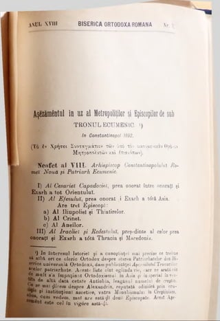 a n u l .XVIII BISERICA ORTODOXA ROMANA Nr. 3
Aşezămentul în uz al ffletropoliţilor şi Episcopilorde sub
T R O N U L ECUMENIC. «)
In Constantinopol 1892.
( Τ ό έ ν Χ ρ ή σ ε ι Σ υ ν τ α γ α ά τ ι ο ν τ ω ν ύ π ό τ ο ν ο ικ ο υ α ε ν ικ ο ν Θ ρ ό m
Μ η τ ρ ο π ο λ ι τ ώ ν χ.α'ι έ π ισ λ ό π ω ν ),
N e o f e t a l V I I I . Arhiepiscop Constantinopoluiul Ro-
m ei N o u ă şi P a tria rh Ecumenic.
I) A l C esarieî C apadociel, prea onorat între onoraţi şi
Exarh a tot O rientului.
II) A l E fe su lu i, prea onorat i Exarh a tdtă Asia.
A re trei E piscopi:
a) A l Iliupoliel şi Thiatirelor.
b ) A l Crineî.
c) A l A n eilor.
III) A l lr a c lie î ş i Redestuluî, preşedinte al celor prea
onoraţi şi E x a rh a tdtă Thracia şi Macedonia.
*) In interesul Istoriei şi a cunoştinţei mai precise ce trebue
eă aibă ori ce cleric Ortodox despre starea Patriarhafelor din Bi­
serica universală Ortodoxă, dam publicităţei^«eweniH/Tronurilor
*<“elor patriarhate. Aceste liste sînt oglinda vie, care ne arată cât
de mult s’a îm puţinat Ox’todoxismul în Asia şi înspecial înves-
jta de altă data cetate Antiohia, leagănul numelui de creştin,
β se mai $icem despre Alexandria, reputată odinioră prin eru-
*»*« gi instituţiunl ascetice, vatra M onahismului în Creştinism,
cum vedem, m ai are astă doue Episcopate. Acest Aşe-
®ent este cel în vigâre astă-ςΐϊ.
 