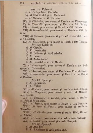 ti) 4 AŞEZĂMÂNTUL M lTROPOLÎŢlLOR SI E ÎS P lt >K
Are trei Episcopi.
a) Al Caliopolel şi Maditelor.
b) Al Miriofitulul şi al Perietasel.
c) Al Metrelor şi al Thirelor.
IV) Al Chiziculuî, prea onorat şi Exarh a tot Eleepontul.
V) Al Nicomidieî, prea onorat şi Exarh a t<5tă Bitinia.
VI) Al Niceei, prea onorat şi Exarh a t<5tă Bitinia.
VII) A l Halcedonuluî, prea onorat şi Exarh a t<5tâ Bi­
tinia.
VIII) A l Dercelor, prea onorat şi Exarh Bosforului tracic
şi Cbianelor.
IX) Al Tesaloniceî, prea onorat şi Exarh a t6tâ Teealia.
Are şase Episcop!:
a) Al Citrulul.
b) Al Combaniel.
c) Al Polianel şi Vard oritelor.
d) Al Petrei.
e) Al Ardamirulul.
i) Al lerisnlul şi al Sf. Munte.
X) A l Adrianopoleî, prea onorat şi Exarh a tot Emi·
montului (Balcanilor).
XI) Al Amasieî, prea onorat şi Exarh a tot Pontul-Euxin.
XII) Al loaninelor, prea onorat şi Exarh a tot Epirul
şi Cercira.
Are doi Episcopi:
a) Al Paramitiel.
b) Al Vellel.
XIII) Al Prusel, prea onorat şi exarh a t<5tâ Bitinia.
XIV) Al Pelagoniel, prea onorat şi exarh al Macedo­
niei de sus.
XV) Al Neocesarieî şi Jneuluî, prea onorat şi exarh a
tot Pontul-Polemoniac.
XVI) Al lconiel, prea onorat şi Exarh a t<5tă Licaonia.
XVII) Al Verei şi Naustî, prea onorat şi exarh
Thesalief.
XVIII) Al Pissidei, prea onorat şi exarh Sidel, Mirelor
şi Attalie!.
XIX) Al Bosneî, prea onorat şi exarh a tdtă Dalmaţia
XX) Al Creteî1· prea onorat şi exarh Europei.
Are opt Episcopi.
a) Al Arcadiel.
b) Al Rethimnel şi Avlopotamulul.
 