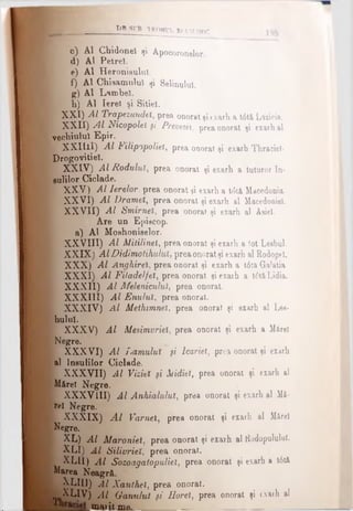 t>8 SVB TRO NUL E î U M î NIC
* c) Al Chidonel tji Apocoronelor.
d) Al Petrel
e) Al Heronisulul.
f) Al Chisamuluî şi Selinuluî.
g) Al Lambel.
b) Al Ierel şi Sitie!.
' XXI) Al Trapezundel, prea onorat şiexarh a t6tă Lazicie.
I XXII) Al Nicopolel şi Prevesel, prea onorat şi exarh al
vechiului Epir.
L; XXIIil) Al Filipopolieî, prea onorat şi exarh Thracieî-
Drogovitiel.
' XXIV) Al Roduluis prea onorat şi exarh a tuturor In-
sulilor Ciclade.
f- XXV) Al Ierelor, prea onorat şi exarha tdtă, Macedonia
| XXVI) Al Dramei, prea onorat şi exarh alMacedoniei.
* XXVII) Al Smirnei, prea onorat şi exarh al Asie!.
Are un Epiecop.
a) Al Moehoniselor.
I XXVIII) Al Mitilinel, prea onorat şi exarh a tot Leahul.
| XXIX) AlDidimotihuluX, preaonoratşi exarh al Rodopel.
I XXX) Al Anghireî, prea onorat şi exarh a t6ta Ga'atia
 XXXI) Al Filadelfeî, prea onorat şi exarh a t6tâLidia.
I XXXII) Al Meleniculul, prea onorat.
[ XXXIII) Al Enuluî, prea onorat.
Ι XXXIV) Al Methimneî, prea onorat şi exarh al Lea­
hului.
I XXXV) Al Mesimvriel, prea onorat şi exarh a Mftrel
■ Negre.
Β XXXVI) Al imamului ţi lcariet, prea onorat şi exarh
al Ineulilor Ciclade.
I XXXVII) Al Viziei ţi Mdiet, prea onorat şi exarh al
M&reî Negre.
I XXXVIII) Al Anhialulut, prea onorat şi exarh al Mi­
re! Negre.
ţ XXXIX) A l Femei, prea onorat şi exarh al Mârel
{Negre.
i XL) Al Maroniul, prea onorat şi exarh al Kodopululul.
t XLI) Al Silivrieî, prea onorat.
XLII) Al Sozoagatopuliel, prea onorat şi exarh a t6tă
Marea Neagr&.
Ι XLIII) Al Xanthei, prea onorat.
^ XLIV) A l Ganului fi Horei, prea onorat şi (xarh al
BlAiit me.________ _________
 