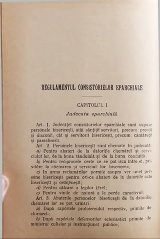 REGULAMENTUL CONSISTORIELOR EPARCHIALE
CAPITOLUL I
Ju d eca ta eparchială.
Art 1. Judecăţel consistorielor eparchiale sunt supuse
pers6nele bisericeşti, atât sânţiţil servitori, precum: preoţii
şi diaconii, cât şi servitorii bisericeşti, precum: cântăreţii
şi paracliserii.
Art. 2. Personele bisericeşti sunt chemate în judecată:
a) Pentru abateri de la datoriile chemărel şi servi­
ciului lor, de la buna rânduială şi de la buna conduită;
b) Pentru reciprocele certe ce se pot isca între el, pri­
vitore la chemarea şi serviciul lor bisericesc;
c) In urma reclamărilor pornite asupra ver-unel per-
sone bisericeşti pentru orl-ce abateri de Ia datoriile sale
bisericeşti şi cetăţeneşti;
d) Pentru călcare a legilor ţ6rel;
e) Pentru vinile de natură a le perde caracterul;
Art. 3. Abaterile personelor bisericeşti de la datoriile
chemărel lor se pot urmări:
a) După rap0rtele proloiereulul respectiv, primite de
chiriarch;
b) După rapdrtele defensorilor eclesiasticl primite de
ministrul cultelor şi instrucţiunel publice;
 