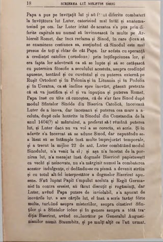 IS SCRIEREA LUI MELETIE SIRIG
Papa a pus pe învăţaţii lui şi aâ f*:ut diferite combateri
la învăţătura lui Luter, caterisind mal înt&I şi anatema-
tesind pe om. Iar Luter iritat de acestea s’a pus prin di·
ferite capitule nu numai s& învinuească în multe pe Ar­
hiereii Romei, dar încă reclama şi Sinod, în care Z'cea să
se examineze cestiunea sa, susţinând că Sinodul este mal
presus de toţi şi chiar de cât Papa. Iar acăsta cu speranţă
a credinţei catolice (ortodoxe) prin înţelepciunea lor, şi
era fapta lor adevărată ca să se lupte şi să se ostăşască
cu puternica filoeofie a secuiului acestuia, asupra credinţei
apusene, tentând şi cu cuvântul şi cu puterea externă pe
Ruşii Ortodox! şi în Polonia şi în Lituania şi în Podolia
şi în Ucraina, ca să incline spre inovări, găseau pretexte
că să va justifica şi el şi va inpuţina şi puterea Romei.
Papa însă cu t6te că cunoştea, că de s’ar face Sinod după
modul Sfintelor SincSde din Biserica Catolică, încetează
Luter de a inova, dar încetează şi puterea cea mare a a-
celula, după cele hotărîte în Sinodul din Constandia de la
anul 1404(?) al mântuirel, a preferat să-I rămână puterea
Iul, şi Luter dacă nu va voi a se corecta, să scrie. Şi în
adevăr s’a încercat să se adune Sinod, dar neputându-se?
a lăsat să se întâmple însă multe împrejurări temporale,
şi a trecut la mijloc 22 de ani. Luter combătând modul
Sinodului, n’a venit la el; şi aşa n’a încetat de la por­
nirea lui, n’a menajat însă dogmele Bisericel papistaseştl
ca vechi şi neinovate, nu s’a mărginit numai la combaterea
acestor indulgenţe, ci dedându-se cu pizmă a devenit străin
şi cu totul alt-fel interpretător a dogmelor Bisericel apu.
sene. S’ati luptat Papii t:mpulul aceluia şi Regii Germa­
niei în contra eresiel, au făcut discuţii şi rugăminţi, dar
Luter, având Papa putere de inviolabil, s ’a apucat de
inovările lui, a ars cărţile Iul, el însă a scris Iarăşi f<5rte
multe, turbând asupra misteriilor, asupra cinstirel Sfin­
ţilor şi a Sfintelor ic6ne şi în genere asupra a t<5tă tra"
diţia Bisericel, având co^lucrător pe Generalul Augusti-
nianilor numit Staumbitz, şi pe mulţi alţii ce l’ati urmat.
 