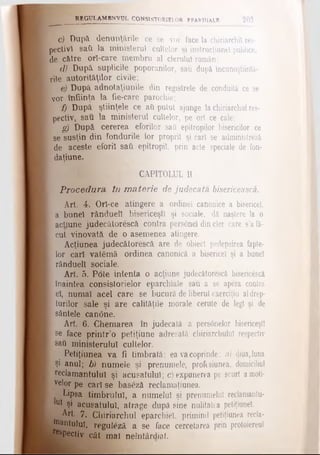 REGULAM BNVUL CONSÎSTQRigLQR EPARHIALE 203
c) După denunţările ce se vor face la chiriarchil res­
pectivi saii la ministerul cultelor şi instrucţiune! publice,
de către orl-care membru al clerului român;
d) După suplicile poporanilor, sau după Incunoştiintă-
rile autorităţilor civile;
e) După adnotaţiunile din registrele de conduită ce se
vor înfiinţa la fie-care parochie;
f) După ştiinţele ce ati putut ajunge la chiriarchul res­
pectiv, sau la ministerul cultelor, pe ori ce cale;
g) După cererea eforilor sati epitropilor bisericilor ce
; se susţin din fondurile lor proprii şi cari se administrezi
[ de aceste eforii sati epitropil, prin acte speciale de fon-
 daţiune.
■^CAPITOLUL II
Procedura în m aterie de judecata bisericească.
Art. 4. Orl-ce atingere a ordine! canonice a bisericel,
j a bunel rânduell bisericeşti şi sociale, dă naştere la o
[ acţiune judecătorescă contra pers0nel din cler care s’afă-
[ cut vinovată de o asemenea atingere.
Acţiunea judecătorescă are de obiect pedepsirea fapte-
[ lor cari vatămă ordinea canonică a bisericel şi a bunel
| rânduell sociale.
Art. 5. Pote intenta o acţiune judecătorescă biseric&că
ι înaintea consistorielor eparchiale sau a se apera contra
I el, numai acel care se bucură de liberul exerciţiu aldrep-
I turilor sale şi are calităţile morale cerute de legi şi de
I sântele can<5ne.
Art. 6. Chemarea în judecată a pers6nelor bisericeşti
I se face printr’o petiţiune adresată chiriarchulul respectiv
Ι sati ministerului cultelor.
Petiţiunea va fi timbrată; ea vacoprinde: a) diua,luna
j Şi anul; b) numele şi prenumele, profesiunea, domiciliul
; reclamantului şi acusatulul; c) expunerea pe scurt amoti­
velor pe cari se baseză reclamaţiunea.
Lipsa timbrului a numelui şi prenumelui reclamanlu-
*U1 şi acusatulul, atrage după sine nulitatea petiţiunel.
Art. 7. Chiriarchul eparchiel, primind petiţiunea recla-
itt&nluluî, reguteză a se face cercetarea prin protoiereul
bf^Pectiv cât mal neîntârdiat.
 