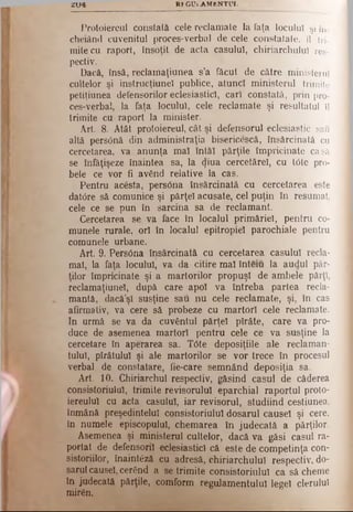 2 1 /4 RE G U i.A M EN TU L
Protoiereul constată cele reclamate la faţa locului şi în-
cheiând cuvenitul proces-verbal de cele constatate, îl tri­
mite cu raport, însoţit de acta caşului, chiriarchuluî res­
pectiv.
Dacă, însă, reclainaţiunea s’a făcut de către ministerul
cultelor şi instrucţiune! publice, atunci ministerul trimite
petiţiunea defensorilor eclesiasticl, cari constată, prin pro­
ces-verbal, la faţa locului, cele reclamate şi resultatul îl
trimite cu raport la minister.
Art. 8. Atât protoiereul, cât şi defensorul eclesiastic sau
altă pers0nă din administraţia bisericescă, însărcinată cu
cercetarea, va anunţa mal întăi părţile împricinate casă
se înfăţişeze înaintea sa, la (J'ua cercetărel, cu tdte pro­
bele ce vor fi având relative la cas.
Pentru acesta, pers6na însărcinată cu cercetarea este
datore să comunice şi părţel acusate, cel puţin în resumat,
cele ce se pun în sarcina sa de reclamant.
Cercetarea se va face în localul primăriei, pentru co­
munele rurale, ori în localul epitropiel parochiale pentru
comunele urbane.
Art. 9. Pers0na însărcinată cu cercetarea caşului recla­
mat, la faţa locului, va da citire mal înteiu la audul păr­
ţilor împricinate şi a martorilor propuşi de ambele părţi,
reclamaţiunel, după care apoi va întreba partea recla­
mantă, dacă’şî susţine sau nu cele reclamate, şi, în cas
afirmativ, va cere să probeze cu martori cele reclamate.
In urmă se va da cuvântul părţel pîrâte, care va pro­
duce de asemenea martori pentru cele ce va susţine la
cercetare în aperarea sa. T6te deposiţiile ale reclaman­
tului, pîrâtulul şi ale martorilor se vor trece în procesul
verbal de constatare, fie-care semnând deposiţia sa.
Art. 10. Chiriarchul respectiv, găsind caşul de căderea
consistoriulul, trimite revisorulul eparchial raportul proto-
iereulul cu acta caşului, iar revisorul, studiind cestiunea,
înmână preşedintelui consistoriulul dosarul causel şi cere,
în numele episcopului, chemarea în judecată a părţilor.
Asemenea şi ministerul cultelor, dacă va găsi caşul ra­
portat de defensorii eclesiasticl că este de competinţa con-
sistoriilor, înaintâzâ cu adresă, chiriarchuluî respectiv, do­
sarulcausel, cerând a se trimite consistoriulul ca sâ cheme
în judecată părţile, comform regulamentului legeî clerului
miren.
 