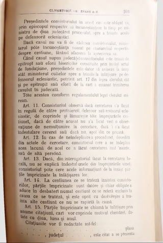 CCtîSIăTORtÎuOR βΡΑΚΗ Αί E
Preşedintele consistoriulul în acest cas este obligat ca,
prin episcopul respectiv, să încunoştiinţeze la timp pe mi­
nistru de (Jiua judecăreî procesului, spre a trimite acolo
pe defensorii eclesiasticl.
Dacă caşul nu va fi de căderea consistoriulul, minis­
terul p(5te încunoştiinţa numai pe chiriarchul respectiv
despre cestiune, lăsând afacerea la aprecierea sa.
Când caşul supus judecăţelconsistoriulul este trimis de
epitropî sau eforii bisericilor constituite prin însăşi actul
de fundaţiune, preşedintele este dator să aviseze la timp
atât ministerul cultelor spre a trimitela înfăţişare pe de­
fensorul eclesiastic, potrivit art. 17 din legea clerului, cât
şi pe epitropil sati eforii de la cari a emanat trimiterea
casulu! în judecată.
T6te acestea comform regulamentului lege! clerului mi­
rean.
Art. 11. Consistoriul observă dacă cercetarea s’a făcut
în regulă de către protoiereu, defensor sau revisorul ecle­
siastic, de coprinde şi lămureşte t6te împrejurările ces-
tiuneî, dacă de către acusat nu s’a făcut veri o obser-
vaţiune de nemulţumire la cercetare, dacă 'i s’a făcut
Îndestulare cerere! sau dacă nu, apoi din ce pricină.
Art. 12. In cas de neîndeplinirea procedure!, dovedită
din actele de cercetare, consistoriul cere a se îndeplini
acea lacună de acel ce a făcut cercetarea mal ’nainte,
sail de altă persOnă.
Art. 13. Dacă, din interogatoriul făcut la cercetarea lo­
cală, nu se explică îndestul unele din împrejurările vinei,
consistoriul pOte cere acele informaţiunl de la însăşi păr­
ţile împricinate la înfăţişarea lor.
Art. 14. La cestiunea ce se trateză înaintea consisto-
riilor, părţile împricinate sunt dat6re şi chiar obligatea
aduce în desbater! numai cestiun! ce se referă exclusivla
causa ce se trateză, şi este oprit cu desfcverşire a îna­
lta alte cestiun! ce nu se raportă la causă.
Art. 15. Părţile împricinate se chiamăla înfăţişare prin
anume citaţiunî, car! vor coprinde motivul chemărel, da-
kte cu <}iua, luna şi anul.
Staţiunile vor fi redactate ast-fel:
.....................................
» judeţul . . . . , este citat a se presenta
 