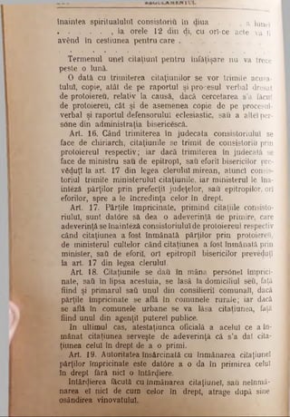 înaintea spiritualului consistoriu în diua . . , a lune!
. . . . . , la orele 12 din di, cu ort-ce acte va fi
având în cesliunea pentru care .
Termenul unei citaţiunl pentru înfăţişare nu va trece
peste o lună.
O dată cu trimiterea cilaţiunilor se vor trimite acusa-
tuluî, copie, atât de pe raportul şi procesul verbal dresat
de protoiereu, relativ la causă, dacă cercetarea s’a făcut
de protoiereu, cât şi de asemenea copie de pe procesul-
verbal şi raportul defensorului eclesiastic, sau a altei per-
sone din administraţia bisericescă.
Art. 16. Când trimiterea în judecata consistoriulul se
face de chiriarch, citaţiunile se trimit de consistoriu prin
protoiereul respectiv; iar dacă trimiterea în judecată se
face de ministru sau de epitropl, sau eforii bisericilor pre-
văduţl la art. Γ7 din legea clerului mirean, atunci consis­
toriul trimite ministerului citaţiunile, iar ministerul Ie îna-
inteză părţilor prin prefecţii judeţelor, sau epitropilor, ori
eforilor, spre a le încredinţa celor în drept.
Art. 17. Părţile împricinate, primind citaţiile consisto­
riulul, sunt datore sâ dea o adeverinţă de primire, care
adeverinţă se înainteză consistoriululde protoiereul respectiv
când citaţiunea a fost înmânată părţilor prin protoiereu,
de ministerul cultelor când citaţiunea a fost înmânată prin
minister, sati de eforii, ori epitropil bisericilor preveduţî
la art. 17 din legea clerului.
Art 18. Citaţiunile se dati în mâna persOnel împrici­
nate, sati în lipsa acestuia, se lasă la domiciliul seti, faţă
fiind şi primarul sati unul din consilierii comunali, dacă
părţile împricinate se află în comunele rurale; iar dacă
se află în comunele urbane se va lăsa citaţiunea, faţă
fiind unul din agenţii putere! publice.
In ultimul cas, atestaţiunca oficială a acelui ce a în­
mânat citaţiunea serveşte de adeverinţă că s’a dat cita-
ţiunea celui în drept de a o primi.
Art. 19. Autoritatea însărcinată cu înmânarea citaţiuneî
părţilor împricinate este datore a o da în primirea celuî
în drept feră nici o întârdiere.
întârzierea făcută cu înmânarea citaţiuneî, sau neînmâ-
narea el nici de cum celor în drept, atrage după sine
osândirea vinovatului.
 