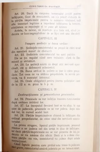 C O ttSlV TO R IEl 6r EPAXHiALF. 207
Art. 20. Dacă în curgerea termenului ânt6iu pentru
înfăţişare, fixat de consistorifl, nu s’a primit chitanţă de
la părţile împricinate pentru în mânarea citaţiuneî, safi
alte temeiuri legitime a împedecat înfăţişarea la termen,
citaţiunea se repeţeşte şi se pune alt termen.
Acâsta, Ia nevoe, să repeteşte şi a treia 6ră, când ju­
decata se face negreşitchiar de ar lipsi veri una dinpărţi.
CAPITOLUL III
Despre şedinţe şi buna ordine.
Art. 21. Şedinţele consistoriulul se preşedde către unul
din membrii numit de chiriarch.
Art. 22. Şedinţele consistoriulul nu sunt publice.
Ele se ţin regulat când cere trebuinţa, afară de Du­
minici şi sSrbâtorî.
Art. 23. La şedinţă asistă de drept atât revisoril epar-
cbiall, cât şi defensorii eclesiasticl.
Art. 24. Buna ordine în şedinţe se ţine de către preşe­
dinte. Tot ceea ce va ordona preşedintele, în acfcstă pri­
vinţă, va fi executat întocmai.
Art 25. Orele obligatorii pentru ţinerea şedinţelor sunt
de la 12 a. m. până la 5 p. m.
| CAPITOLUL IV
In stru c ţiu n e a şi presentarea proceselor.
Art 26. Procesele se vor înfăţişa înaintea consistoriilor
după ordinea intrărel lor.
Art. 27. La începutul fie-cărel lunî se va afişa, la uşa
sălel de judecată, procesele ce se vor judeca, după rân­
dul lor, în cursul acelei luni.
Art. 28. Părţile împricinatese chiamă la înfăţişare, din
ordinul preşedintelui, de către unul din servitorii consis­
toriulul.
La prima slrigare, lipsind părţile împricinate, procesul
române a se judeca cel din urmă în (jiua de înfăţişare;
ţar dacă părţileîmpricinate nu se vor presenta de loc,ju­
decata se va amâna din ofîciQ. Dacă şi la a doua che­
mare părţile nu vin, consistoriul va judeca după actele
Ufctrucţiunel.
faptele pentru care piratul este trimis injudecată
|J®Btgrave^consistoriul amânăjudecata pe un termen scurt.
 