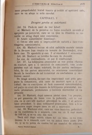 CONSIST O R IB LO R E P A K H lA L B 2 0 9
neze preşedintelui textul înscris şi iscălit alapfirărel sale,
care se va ataşa la acta caşului.
CAPITOLUL V
Despre probe şi mărturii.
Art. 34. Probele sunt de trei feluri:
a) Mărturii de la pers<5ne cu bună conduită morală şi
sprijinite pe jurământ, care se va ţine în Biserică In ca­
şurile ce atrag după sine caterisirea;
b) Actele autorităţilor bisericeşti;
I c) Orl-ce alte acte şi împrejurări denatură aface con­
vingerea consistoriulul.
Art. 35. Martorii trebue să aibă calităţile morale cerute
de la fie-care bun creştin cu temere de Dumnedeii, con­
form can. 75 apostolic şi can. 2 al sinodului I ecumenic.
Art. 36. Martorii se întrebă fie-care în deosebi.
La cas de contradicere, el pot fi confruntaţi.
Art. 37. La înfăţişarea procesului se vor putea chema
ca martori, spre a fi ascultaţi de consistoriu, tOte acele
persone cari au depus mărturii, fie din partea reclam an­
tului, fie din partea acusatulul, cu ocasiunea constalărel
făcută la localitate de cel însărcinat eu anchetarea şi ins­
truirea causel.
Pe lângă aceştia, fie-care din împricinaţi mal pote pro­
pune la consistoriii, altă serie de martori spre a fi as­
cultaţi, dar cu condiţiune sâ facă cunoscut consistoriulul,
cel puţin cu cinci dile înainte de înfăţişarea procesului, nu­
mele, pronumele, profesiunea şi locuinţa martorilor ce va
propune.
Art. 38. Martorii, după cererea părţel care Ί a propus,
se pot presenta de bună voie la judecată, sau se vor
cita ca şi cel-l’altl martori prev&Juţl la alin. I al artico­
lului precedent, la diua înfăţisărel procesului, fără a li se
comunica copie despre ceea ce au a mărturisi.
Art. 39. Martorul citat, care nu vine înaintea judecăţel,
se va condamna la o amendă, care nu va fi mal mare
de 100 lei, şi se va cita din ηού.
Dacă nici după acestâ citare tot nu vine, se va con­
damna la o amendă, care nu va putea trece peste 200
lei, şi se va putea da contra lui un m andat de aducere.
Piierica O rtodox! H o n u l
 