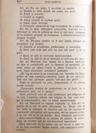 2 1 0 R *G U i A M B K TU L
Art 40. Nu vor putea fi ascultaţi ca martor:
a) Rudele în linie dreptă. ale uneia din părţi;
b) Fraţii şi surorile;
c) Unchii şi nepoţii;
d) Afinii (cuscri) în acelaşi grad;
e) Soţul, chiar divorţat;
f) PersOnele declarate de lege incapabile de a mărturisi.
Art 41. In diua înfăţişărel procesului, martorii vor fi
introduşi în sala de şedinţă pe rând şi câte unul, începend
de la martorii propuşi de reclamant şi sfârşind cu martorii
propuşi depîrât.
Art 42. Fie-care martor va fi mal întăiu întrebat de
preşedinte a’şl declara:
a) Numele şi prenumele, profesiunea şi domiciliul;
b) Dacă este rudă sati afin cu una din părţi şi în ce
grad;
c) Dacă se află în serviciul împricinatului;
d) Dacă se află în orl-ce relaţiunl cu verl-una din părţi.
Art. 43. Martorul, mal ’nainte de a depune mărturia,
va face în consistoriu satt în biserică un jurăment, pu-
nend mâna pe sânta Cruce şi sânta Evangelie, şi va
rosti, după preşedinte următorul jurăment:
„Mă leg pe onore Şi pe conştiinţă, jur, înaintea Iul Dum-
nedeu că voiu mărturisi adevărul, nimic de cât adevărul,
fără ură sau părtinire pentru verl-una din părţi".
După ce martorul va jura, preşedintele îl va adresa
aceste cuvinte:
„Dumnedeii, martor de jurământul ce al făcut, să te
pedepsescă dacă vel fi sperjur".
Când martorul este de altă confesiune sau religiune, el
va jura d’inaintea şefului său religios în faţa unul dele­
gat al consistoriulul, care va refera consistoriulul.
Art 44. Martorul va depune mărturia sa, fără să’l fio
permis de a citi în scris depunerea sa. Disele sale se
vor trece în resumat, de Director sau. un alt impiegat al
cancelariei mitropoliei sau episcopiei, într’un proces-verbal,
Ί se vor citi şi se va întreba dacă stărueşte într’însele.
Acest proces-verbal se va semna de martor, de preşe­
dinte, de director sati de sub-directorul cancelariei.
Dacă martorul nu va putea sau nu va voi a subscrie,
se va face menţiune despre acesta, sub semnătura preşe­
dintelui.
 