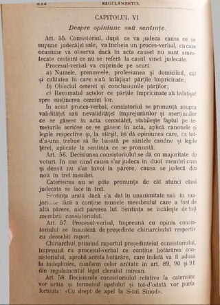 REGULAMENTUL
CAPITOLUL VI
D espre opiniune sa,u sen tin ţe.
Art. 55. Consistoriul, după. ce va judeca causa ce se
supune judecăţe! sale, va încheia un proces-verbal, cucare
ocasiune va observa dacă în acta causel nu sunt ames­
tecate cestiun! ce nu se referă la caşul vine! judecate.
Procesul-verbal va cuprinde pe scurt:
a) Numele, prenumele, profesiunea şi domiciliul, cât
şi calitatea în care s’aU înfăţişat părţile împricinate;
b) Obiectul cerere! şi conclusiunile părţilor;
c) Resumatul actelor ce părţile împricinate aii înfaţişat
spre susţinerea cerere! lor.
In acest proces-verbal, consistoriul se pronunţă asupra
validitâţe! sau nevalidităţel împrejurărilor şi aserţiunilor
ce se găsesc în acta cercetăteî, stabileşte faptul pe te­
meiurile seriOse ce se găsesc în acta, aplică canonele şi
legile respective şi, la slîrşit, îşi dă opiniunea care, ca tot-
d’a-una, trebue să fie basatâ pe sântele canOne şi legile
ţereî, aplicate la sentinţa ce se pronunţă.
Art. 56. Decisiunea consistoriulul se dă cu majoritate de
voturi. In cas când causa s’ar judeca în duo! membri cum
şi denşi! nu s’ar învoi la părere, causa se judecă din
nou în tre! membri.
Caterisirea nu se pote pronunţa de cât atuncî când
judecata se face în tre!.
Sentinţa arată dacă s’a dat în unanimitate sau în ma-
joriude fără a conţine numele membrului care a fost de
altă părere, nici părerea luî. Sentinţa se iscăleşte de toţi
membrii consistoriulul.
Art. 57. Procesul-verbal, împreună cu opinia consis-
toriulu! se înaintezâ de preşedinte chiriarchuluî respectiv
cu deosebit raport
Chiriarchul, primind raportul preşedintelui consistoriulul,
împreună cu procesul-verbal ce conţine hotărârea con­
sistoriulul, aprobă acesta hotărâre, care îndată va fi adusă
la îndeplinire, conform celor arătate în art. 89, 90 şi 91
din regulamentul lege! clerului mirean.
Art. 58. Decisiunile consistoriulul relative la caterisire
vor arăta şi termenul apelului şi tot-d'odată vor purta
formula: «Cu drept de apel la S-tuL Sinod».
 