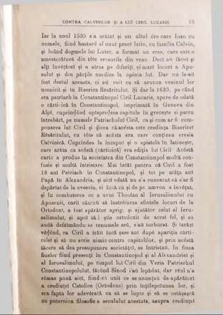 CONTRA CALVINILOR Şi A LUÎ CIRIL LUCARIS 19
Iar la anul 1535 s’a arătat şi un altul <5re care loan cu
numele, fiind bastard al unul preot latin, cu familia Calvin,
şi luând dogmele iul Luter, a format un eres, care este o
amestecătură din t<5te eresurile din veac. Deci au făcut şi
alţi învăţăcel şi a atras pe diferiţi, şi mari locuri a Apu­
sului şi din părţile noidice la opinia lui. Dar nu le-aii
fost destul aceasta, ci au voit ca să arunce veninul lor
ucenicii şi în Biserica Răsăritului. Şi dar Ia 1633, pe când
era patriarh la Constantinopol Ciril Lucaris, apare de odată
o cărticică în Constantinopol, imprimată în Geneva din
AlpI, cuprinzând optsprezece capitule în greceşte si patru
întrebări, pe numele Patriarhului Ciril, ca şi cum ar fi com­
punerea lui Ciril şi Zicea că acăsta este credinţa Bisericel
Răsăritului, cu t6te că acăsta era care conţinea eresia
Calvinică. Cuprindea la început şi o epistolă în latineşte,
care arăta ca acăstă (cărticică) era ediţia lui Ciril* Acăstă
carte a produs în societatea din Constantinnpol multă con*
fusie şi multă întristare. Mai întăl pentru că Ciril a fost
18 ani Patriarh în Constantinopol, şi tot pe aţâţa ani
Papă în Alexandria, şi nici odată nu s’a cunoscut că s’ar fi
depărtat de la evsevie. ci încă că şi de pe amvon a învăţat,
şi în combaterea ce a avut Theofan al Ierusalimului cu
Apusenii, carii căutau să înstrăineze sfintele locuri de la
Ortodox!, a fost apărător aprig, şi ajutător celui al Ieru­
salimului, şi apoi să i ştie ortodoxii de acest fel, şi să
audă defălmându- se renumele şeii, s’aii turburat. Şi Iarăşi
văZând, ca Ciril a trăit încă şase ani după apariţia cărţi·
celei şi să nu scrie nimic contra capitulilor, şi prin acăstă
tăcere să dea presupunere societăţel, se întristau. In finea
finelor fiind presenţl în Constantinopol şi al Alexandriei şi
al Ierusalimului, pe timpul lui Ciril din Veria Patriarhul
Constantinopolulul, făcând Sinod i au lepădat, dar răul n’a
rămas pănă aici, fiind-că unii ce se anunţaţi de apărători
a credinţei Catolice (Ortodoxe) prin înţelepciunea lor, şi
era fapta lor adevărată ca să se lupte şi să se ostăşaşcă
cu puternica filosofic a secuiului acestuia, asupra credinţei
 