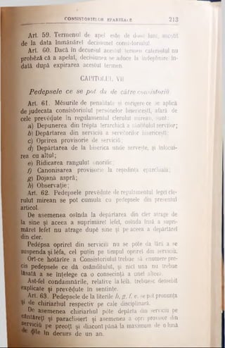 CONSIST ORIEL OR BPARHlALB 2 1 3
Art. B9. Termenul de apel este de dou6 luni, socotit
•de la data înmânăre! decisiunel consistoriulul.
1 Art. 60. Dacă în decursul acestui termen caterisitul nu
probăză că a apelat, decisiunea se aduce la îndeplinire în­
dată după expirarea acestui termen.
1 CAPITOLUL VII
Pedepsele ce se pot da de către consistoriu.
Art 61. Măsurile de penalitate şi corigerece se aplică
de judecata consistoriulul pers<5nelor bisericeşti, afară de
cele prevăzute în regulamentul clerului mirean, sunt:
a) Depunerea din trepta Ierarchică a sânţitulu! servitor;
b) Depărtarea din serviciu a servitorilor bisericeşti;
1 c) Oprirea provisorie de servicii!;
d) Depărtarea de la biserica unde serveşte, şi înlocui­
rea cu altul;
[ e) Ridicarea rangului onorific;
f) Ganonisarea provisorie la reşedinţa eparchială;
• g) Dojanâ aspră;
h) Observaţie;
Art. 62. Pedepsele prevădute de regulamentul legeî cle­
rului mirean se pot cumula cu pedepsele din presentul
articol.
De asemenea osînda Ia depărtarea din cler atrage de
la sine şi aceea a suprimare! lefe!, osînda însă a supri-
măre! lefe! nu atrage dup6 sine şi pe aceea a depărtare!
din cler.
I Pedâpsa oprire! din serviciu nu se pote da fără a se
suspenda şi 16fa, cel puţin pe timpul oprire! din serviciu.
Ι Ort-ce hotărîre a Consistoriulul trebue să enumere pre­
cis pedepsele ce dă os&nditulul, şi nici una nu trebue
lăsată a se înţelege ca o consecinţă a unei alleea.
 Ast-fel condamnările, relative lalâfă, trebuesc deosebit
explicate şi prev&jute în sentinţe.
I Art. 631.Pedepsele de la literile h, g, f, e, se pot pronunţa
Ş1 de chiriarhul respectiv pe cale disciplinară,
k De asemenea chiriarhul pOte depărta din servicift pe
e&ntăreţ! şi paraclisierl şi asemenea a opri provisor din
serviciu pe preoţi şi diaconi pănă la maximum de o lună
■<f 4'le în decurs de un an.
 