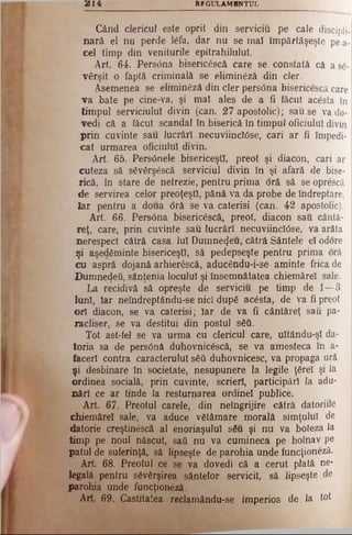 3B14 RFGULAMflNTUL
Când clericul este oprit din serviciu pe cale discipli­
nară. el nu perde lâfa, dar nu se mal împărtăşeşte pe a-
cel timp din veniturile epitrahilulul.
Art. 64*. Pers6na bisericâscă care se constată că a să­
vârşit o faptă criminală se eliminâzâ din cler.
Asemenea se eliminâză din cler pers0na bisericescâ care
va bate pe cine-va, şi mal ales de a fi făcut acâsta în
timpul serviciului divin (can. 27 apostolic); sau se va do­
vedi că a făcut scandal în biserică în timpul oficiului divin
prin cuvinte sau lucrări necuviincWse, cari ar fi împedi-
cat urmarea oficiului divin.
Art 65. PersOnele bisericeşti, preot şi diacon, cari ar
cuteza să sâvârşâscă serviciul divin în şi afară de bise­
rică, în stare de netrezie, pentru prima oră să se oprescă
de servirea celor preoţeşti, pănă. va da probe de îndreptare,
Iar pentru a doua Oră se va caterisi (can. 42 apostolic).
Art. 66. Persdna bisericescâ, preot, diacon sau cântă­
reţ, care, prin cuvinte sau lucrări necuviincIOse, va arăta
nerespect cătră casa Iul Dumnezeu, cătră Sântele el odore
şi aşedâminte bisericeşti, să pedepseşte pentru prima oră
cu aspră dojană arhierâscă, aducându-i-se aminte frica de
Dumnedeii, sântenia locului şi însemnătatea chiemărel sale.
La recidivă să opreşte de serviciu pe timp de 1—3
luni, Iar neîndreptându-se nici dupâ acâsta, de va fi preot
ori diacon, se va caterisi; Iar de va fi cântăreţ sau pa­
racliser, se va destitui din postul sâtt
Tot ast-fel se va urma cu clericul care, ultându-şl da­
toria sa de persOnâ duhovnicâscă, se va amesteca în a-
facerl contra caracterului sââ duhovnicesc, va propaga ură
şi desbinare în societate, nesupunere la legile ţârei şi la
ordinea socială, prin cuvinte, scrieri, participări Ia adu­
nări ce ar tinde Ia resturnarea ordinel publice.
A rt 67. Preotul carele, din neîngrijire cătră datoriile
chiemărel sale, va aduce vâtâmare morală simţului de
datorie creştinâscă al enoriaşului sâu şi nu va boteza la
timp pe noul născut, sati nu va cumineca pe bolnav pe
patul de suferinţă, să lipseşte de parohia unde funcţioneză.
Art 68. Preotul ce se va dovedi că a cerut plată ne­
legală pentru sâvârşirea sântelor servicii, să lipseşte de
parohia unde funcţionâzâ.
Art 69. Castitatea reclamându-se imperios de la tot
 