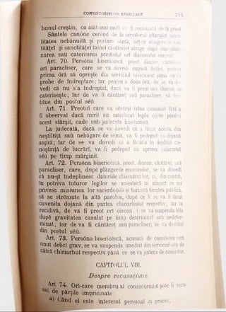 CONSISTORIELOR EPARHIALE 215
bunul creştin, cu atât maî mult va fi reclamată deIapreot.
Sântele can6ne cerând de la servitorul altarului mora­
litatea nebănuită şi purtare sântă, orf-ce atingere a cas-
tităţeî şi sanctităţel tainei căsătoriei atrage dupg sineelimi­
narea sau caterisirea preotului ori diaconului vinovat.
Art. 70. Pers6na bisericSscă, preot, diacon, cântăreţ,
ori paracliser, care se va dovedi supusă beţiei, pentru
prima <3ră să opreşte din serviciul bisericesc pănă vadt
probe de îndreptare; Iar pentru a dotia0ră, de se vado­
vedi că nu s’a îndreptat, dacă va fi preot sati diacon, se
cateriseşte; Iar de va fi cântăreţ sati paracliser, să des-
titue din postul său.
Art. 71. Preotul care va săvârşi taina cununiei fără a
fi observat dacă mirii au satisfăcut legile civile pentru
acest sfârşit, cade sub judecata bisericescă.
La, judecată, dacă se va dovedi că a făcut acesta din
neştiinţă sau nebăgare de semâ, va fi pedepsit cudojană
aspră; Iar de se va dovedi că a făcut’o în deplină cu­
noştinţă de lucrări, va fi pedepsit cu oprirea salariului
său pe timp mărginit.
Art. 72. Pers0na bisericescă, preot, diacon, cântăreţ, sati
paracliser, care, după plângerile enoriaşilor, se va dovedi
că nu-şî îndeplinesc datoriile chiemărel lor, ci, dincontră,
în potriva tuturor legilor se amestecă în afaceri ce nu
privesc misiunea lor sacerdotală şi turbură linişteapublică,
să se strămute la altă parohie, după ce li se va fi făcut
cuvenita dojană din partea chiriarhulul respectiv; Iar la
recidivă, de va fi preot ori diacon, i se vasuspendaI6ta
după gravitatea caşului pe timp determinat sau nedeter-
minat; Iar deva fi cântăreţ sau paracliser, se va destitui
din postul său.
Art. 73. Pers6na bisericescă, acusată de comitereaveri
unul delict grav, se va suspenda imediat dinserviciul s6ude
cătră chiriarhul respectiv pănă ce se va judeca deconsistor.
CAPITOLUL VIU.
D espre recusaţiune.
^ 74. Ori-care membru al consistoriulul p6te fi recu·
de părţile împricinate:
a) Când el este interesat personal în proces;
 