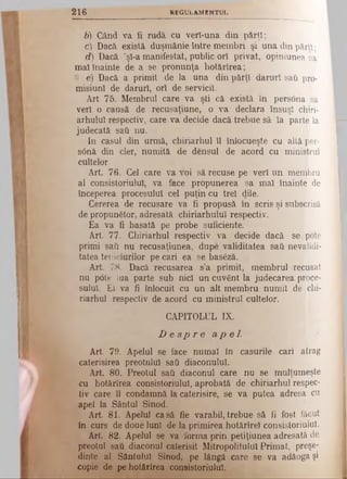 2 1 6 R E G U L A M E N T U L
b) Când va ii rudă cu verl-una din părţi;
c) Dacă există duşmănie între membri şi una din părţi;
d) Dacă ’şi-a manifestat, public ori privat, opiniunea sa
mai înainte de a se pronunţa kotărîrea;
!-!t e) Dacă a primit de la una din părţi daruri sati pro­
misiuni de daruri, ori de servicii.
Art 75. Membrul care va şti că există în persona sa
veri o causă de recusaţiune, o va declara însuşi chiri-
arhului respectiv, care va decide dacă trebue sâ ia parte la
judecată sati nu.
In caşul din urmă, chiriarhul îl înlocueşte cu altă per­
siană din cler, numită de densul de acord cu ministrul
cultelor.
Art. 76. Cel care va Voi să recuse pe veri un membru
al consistoriulul, va face propunerea sa mai înainte de
începerea procesului cel puţin cu trei <Jile·
Cererea de recusare va fi propusă în scris şi subscrisă
de propunător, adresată chiriarhulul respectiv.
Ea va fi basată pe probe suficiente.
Art. 77. Chiriarhul respectiv va decide dacă se pote
primi sati nu recusaţiunea, dupe validitatea sati nevalidi-
tateatemeiurilor pecari ea se baseză.
Art. 78. Dacă recusarea s’a primit, membrul recusat
nu pote lua parte sub nici un cuvgnt la judecarea proce­
sului. El va fi înlocuit cu un alt membru numit de chi­
riarhul respectiv de acord cu ministrul cultelor.
CAPITOLUL IX.
D e s p r e a p e l .
Art. 79. Apelul se face numai în caşurile cari atrag
caterisirea preotului sati diaconului.
Art. 80. Preotul sati diaconul care nu se mulţumeşte
cu hotârîrea consistoriulul, aprobată de chiriarhul respec­
tiv care îl condamnă la caterisire, se va putea adresa cu
apel la Sântul Sinod.
Art. 81. Apelul casă fie varabil,trebue sâ fi fost făcut
în curs de doue luni de la primirea hotărîrei consistoriulul.
Art. 82. Apelul se va forma prin petiţiunea adresată de
preotul sati diaconul caterisit Mitropolitului Primat, preşe­
dinte al Sântului Sinod, pe lângă care se va adăogaşi
copie de pe hotârîrea consistoriulul.
 