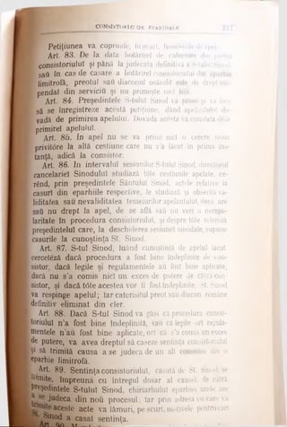 C O N S IS T O R IE L O R EPARHIALE
[
Petiţiunea va cuprinde, în scurt, temeiuriJedeapel.
Art. 83. De la data hotărîrel de caUîrisire din partea
consistoriulul şi până la judecata definitivă a S-tulul Sinod,
safi în cas de casare a hotărîrel consistoriulul dir
limitrofă, preotul sau diaconul osândit este de drept sus-
pendat din serviciu şi nu primeşte nici I6fâ.
I Art. 84. Preşedintele S-tulul Sinod va primi şi va face
I să se1înregistreze acestă petiţiune, dând apelantului do-
f vadă de primirea apelului. Dovada acesta va constata diua
f primire! apelului.
I Art. 85. In apel nu se va primi nici o cerere nouă
[ privitOre la altă cestiune care nu s’a făcut în prima ins-
[ tanţă, adică la consistor.
Art. 86. In intervalul sesiunilor S-tulul Sinod, directorul
cancelariei Sinodului studiază t6te cestiunile apelate, ce-
' rând, prin preşedintele Sântului Sinod, actele relative la
I caşuri din eparhiile respective, le studiază şi observă va-
' liditatea sau nevaliditatea temeiurilor apelantului, dacă are
ί sati nu drept la apel, de se află saâ nu veri o neregu-
laritate în procedura consistoriulul, şi despre t6te relereză
preşedintelui care, la deschiderea sesiunel sinodale, supune
icaşurile la cunoştinţa St. Sinod.
Art. 87. S-tul Sinod, luând cunoştinţă de apelul făcut,
cerceteză dacă procedura a fost bine îndeplinite de con-
Isistor, dacă legUe şi regulamentele aii fost bine aplicate,
fdacă nu s’a comis nici un exces de putere de cătră con-
ίsistor, şi dacă t<5te acestea vor fi fost îndeplinite, St. Sinod
va respinge apelul; Iar caterisitul preot sau diacon rgmâne
definitiv eliminat din cler.
Art 88. Dacă S-tul Sinod va găsi că procedura consis­
toriulul n’a fost bine îndeplinită, sau că legile ori regula­
mentele n’au fost bine aplicate, ori că s’a comis un exces
jte putere, va avea dreptul să caseze sentinţa consistoriulul
jŞ1 să trimită causa a se judeca de un alt consistor din o
eparhie limitrofă.
| Art. 89. Sentinţaconsistoriulul, casată de St. Sinod, se
“imite, împreună cu întregul dosar al causel, de cătră
preşedintele S-tuluî Sinod, chiriarhulul eparhiei unde are
judeca din ηοΰ procesul; îar prin adresa cu care va
aceste acte va lămuri, pe scurt, motivele pentrucari
l Sinod a casat sentinţa.
^ __ U______ ■■_:_________
 