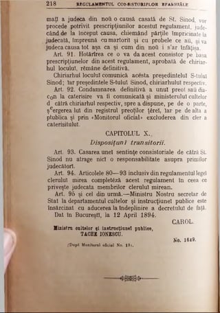 maţi a judeca din ηού o causă. casată de St. Sinod, vor
procede potrivit prescripţiunilor acestui regulament, jude­
când de la început causa, cliiemând părţile împricinate la
judecată, împreună cu martorii şi cu probele ce au, siva
judeca causa tot aşa ca şi cum din ηού i s’ar înfăţişa.
Art. 91. Hotârîrea ce o va da acest consistor pe basa
prescripţiunelor din acest regulament, aprobată de chiriar­
hul locului, rămâne definitivă.
Chiriarhul locului comunică acesta preşedintelui S-tulul
Sinod; Iar preşedintele S-tulul Sinod, chiriarhulul respectiv.
Art. 92. Condamnarea definitivă a unul preot sau dia­
con la caterisire va fi comunicată şi ministerului cultelor
d cătră chiriarhul respectiv, spre a dispune, pe de o parte,
şeergerea lui din registrul preoţilor ţirel, Iar pe de alta a
ptublica şi prin «Monitorul oficial» excluderea din cler a
caterisitului.
CAPITOLUL X.,
Disposiţunî transitorii.
Art. 93. Casarea unei sentinţe consistoriale de cătră St
Sinod nu atrage nici o responsabilitate asupra primilor
judecători.
Art 94. Articolele 80—93 inclusiv din regulamentul legeî
clerului mirea complet6ză acest regulament în ceea ce
priveşte judecata membrilor clerului mirean.
Art. 95 şi cel din urmă.—Ministru Nostru secretar de
Stat la departamentul cultelor şi instrucţiune! publice este
însărcinat cu aducerea la îndeplinire a decretului de faţă.
Dat în Bucureşti, la 12 April 1894.
CAROL.
Ministru cultelor şi instrucţiune! publice,
TACHE IONESCU.
No. 1629.
fDupS Monitorul oficial No. 13)..
2 1 8 R EG U LA M B N TU L CON S lS T O R lP L O R E P A R H IA L E
 