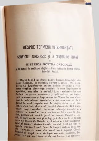 DESPRE TERMENII ÎNTREBUINŢAŢII ι
IN
SERVICIUL BISERICESCŞI IN CĂRŢILE DE RITUAL
BISERICA H0STRĂ ORTODOXĂ
ύ în special în reeditarea cărţilor culitere strebnne in BisericaOrtodoxă
Autocefală Româna.
Sfântul Sinod al sfintei n0stre Biserici Autocefale Orto­
doxe Române, în sesiunea de vară a anului 1881, a ela­
borat un Regulament asupra modulul revisuirel şi reedi-
tftrel cărţilor bisericeşti române. In acest Regulament se
specifică, mal ales în articolul 4, că la retipărirea lor să 86
fer^scă de orl-ce esiremitaţî ţi arbitrarietăţi. cel îusărci·
naţî cu corectarea şi imprimarea lor. Norma dar care e’a ur­
mat în schimbarea terminilor a fost acea prescrisă de Si
Sinod în acel Regulament. In cărţile n6stre vechi ritua-
Hstice s’afl introdus mulţi termini slavoni de cătră tradu-
ofitorii noştri români, din cauea influenţei timpului şi a
temere! ce aveail eî de a nu innova întru nimic în Bise-
pentru cft eraii în jurul lor Romano Catolici şi Uni-
de carii se fereail şi se îngrijaă de a nu li se imputa
de Bisericile Ortodoxe, că adică ar fi întrebuinţat ter-
nUlK· num*rf streine Ortodoxismului. Apoi noi ştim, că
:g®mle traduceri β’βϋ făcut la început mal ales după căr-
P® Slavone, cu care din secuii erafi deprinşi Clericii
9* după care s6verşart serviciile bisericeşti. De-
r*«iţl dar cu acel termini de mal înainte, ΐ·βύ conservat
 