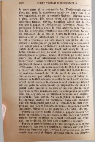 220 despr£ t b r m im I întrebuinţaţi In
în mare parte şi în traducerile lor. Traducătorii dar ati
ţinut mal mult la exactitatea numirilor după cum li e-
rau cunoscute, de cât la cerinţele limbel şi originea latină
a gintel ndstre. Din aceste cause s’au introdus în mare
majoritate terminil slavoni, ne’nţăleşl adesa nici de cle­
rici, nici de popor, ca: Polunoşniţă, Voscrisnă, Pesna, Bo-
gorodicîna şi multe altele de felul acestora, cum vom ve­
dea. De şi originalul ritualistic este scris greceşte, iar căr­
ţile slavoneştî, de pe care al noştri traduceaţi, pentru că
acestea eraţi în întrebuinţare în Biserica n6stră, nu eraii
de cât o traducere, cu t<5te acestea simţul lor de con­
servare şi neatingere ori jignire în terminologia ritualistică
î-ati mânat până a nu îndrăzai a schimba nici o Iotă din
textele dup& care traduceau. Dacă mal adăogăm că unii
dintre traducători nici nu eraii în deajuns cunoscători al
limbel greceşti originale, atunci să explică pe deplin causa
pentru care el ati întrebuinţat terminil slavoni în cărţile
n<5stre vechi ritualistice. Sfântul Sinod condus de cerinţele
progresului literar a limbel n6stre, de libertatea ce există în
Ortodoxism, ca fie care neam să se r6ge lui D-4eii în limba sa
şi cu cuvinte înţelese de el; mai considerând că atât textele,
Iar mal ales terminil din cArţile vechi de servicii! biseri­
cesc nu se mal pot înţelege astăzi de poporul întreg ro­
mânesc, a' hotârît schimbarea acelor termini vechi slavoni,
streini limbel n<5stre, şi înlocuirea cu alţii româneşti, înţăleşl
sail cel puţin în conformitate cu originalele. Ca bază s’a
primit textul grecesc şi de câte ori nu s’ar găsi în limba
n0stră un cuvânt românesc, care se corespundă pe deplin
celui din original, să se primâscă terminul din original,
preterându'l celui slavon. Nu s’a îngăduit ca terminil să
fie exprimaţi analitic ori perifrastic, după cum începuse
unii din traducătorii mal noul a-I introduce în cărţi reim-
primate ca: Dulce-Cântare, (armonie) împreună-glăsuire
(prosomie), Stihul cel de pe margine, (Acrostih) etc. etc.
Pentru ca clericii noştri Români şi poporul creştin Or­
todox să cun0scă şi să ştie causa pentru care s’ati înlocuit
terminil slavoni ne’nţăleşl cu termini româneşti saCi origi­
nali, am crezut că 1de folos a da următârele desluşiri.
Pentru ca tratatul nostru să fie uşor priceput, vom începe
cu numirile mal întâitt a părţilor ce compun serviciul bise­
ricesc, ca Vesperina apoi Ortrina, Liturgie etc. etc., cu care
ocazie vom vorbi şi despre obiectele sfinţite din Biserică
 