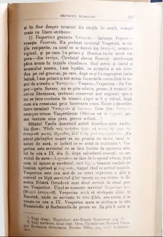 SIRVICIL’L BISERICESC 221
şi în fine despre terminil din cărţile de astădl, reicopri-
mate cu litere străbune.
1) Vesperină greceşte Έσπερος — latineşte Vespera—
ruseşte Vecernie. S’a preferat cuvântul Vesperină, în căr­
ţile retipărite, ca unul ce se derivă din έσπερινος, termin o-
riginal, şi pe care l-a primit şi Biserica veche latÎDă ves-
pera—din έσπερα. Cuvântul slavon Vecernie întrebuinţat
pâna acum în textele ritualistice, fiind strein şi limbel şi
neamului nostru, l-am lepădat, ca neînţeles şi am intro­
dus pe cel grecesc, pe care, după ce şi l-a impropriat limba
latină, l-am primit şi noi acum. încercările unora dintr’al no­
ştri de a traduce Εσπερινός—Vespera=Vespertina—dinVes­
per—prin Serare, nu se p6te admite, pentru că termini! în
ori-ce literatura, trebuesc conservaţi acei originali, spre a
nu se face confusie în numiri, ş’apol ar ii şi ridicul, după
cum s’a constatat prin încercarea unora. Existft odeosebire
între terminil Εσπερινόν şi λυχνιχον. Goar (Jice:'Εσπερινόν
namque totum Vespertinum Officium est τλ λυχνιχον, pri­
ma tantum eius pars, preces scilicet....1)
Sfântul Vasile descriind acέ8tă deosebire cătră Âmfilo-
hie φοβ: *Εδοξε τοΐς πατρασι ήαών μή σιωπή τήν /άριν τοϋ
εσπερινού φωτός δέχεσθαι, άλλ’ έυθύς φανέντοςεΰχαριστεΐν. „S’a
părut părinţilor noştri sa nu primim cu tăcere harul Iu·
minei de sară, ci îndată ce se arată să roultămim *). Ves-
perina este serviciul ce se face înainte de apunerea sdre-
lul în ora a IX din <Ji, după calendarul oriental; Iar ser­
viciul de sară—λυχνιχον—se face de la apusul srtreiul, după
cum ni spune şi cuvântnl, căci λύχνος însamnă candelă ori
lumină aprinsă şi λοχνιχόν, timpul când se aprind luminile.
Vesperină este cea mai de pe urmă rugăciune a φΐβΐ şi
centrul ce 14g& serviciul φΐβϊ frecute cu cea viit6re. In Bi­
serica N<5stră Ortodoxă sunt două servicii de ritual pen­
tru Vesperinfl. Unul se numeşte serviciul Vespertnel mici
(MixpoO έσπερινου). Vesperină mică să săvârşeşte 4^n'c
Biserică, unde se serveşte în t0te filele, este scurtă, şi se
uneşte cu ora a IX. Vesperină mare se săverse^te în t6te
Duminicile şi Serb&torile de preste an. Ea p6te fi unită şi
» 1 ^ oar> Έοχολόγιον sive Rituale Graecorum, pag. 30.
^ totGroar, localcitat. Idem, Calendavmm Manuale Utriua-
*cclesiae Orientalis, Nicoiao Nilles, pag. XLIX în Introdu­cere. » r β
 
