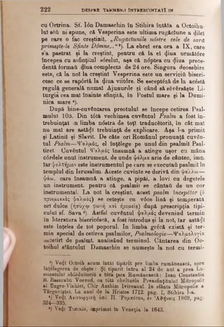 2 2 2 DESPRE TtK M EN il ! NTREBUINTATÎ IN
cu Ortrina. Sf. I<5n Damaschin în Stihira întăla a Octoihu*
lui sAU ni spune, că Vesperină este ultima rugăciune a dilei
pe care o fac creştinii, „Rugăciunile ndstre cele de sară
primeşte-le Sfinte Ddmne...u*). La ebrel era ora a IX, care
s’a pastrat şi la creştini, pentru că la el 4iua următ6re
începea cu asfinţitul sdrelul, aşa că n<5ptea cu ^iua prece­
dentă formaţi 4*ua complecta de 24 ore. Singura deosebire
este, că la noi la creştini Vesperină este un servicii! biseri­
cesc ce se rap6rtă la <^iua viitdre. Se esceptâză de la acostă
regulă generală numai Ajunurile şi când să săvârsăşte Li­
turgia cea mal înainte sfinţită, în Postul mare şi la Dumi­
nica mare *).
După bine-cuvântarea preotului se începe cetirea Psal­
mului 103. Din tdtă vechimea cuvântul Psalm a fost în­
trebuinţat in limba ndstră de toţi traducătorii, în cât mal
nu mal are astăzi trebuinţă de explicare. Aşa l-a primit
şi Latinii şi Slavii. De câte ori Românul pronunţă cuvân­
tul Psalm—ΨαΧυώ;, el înţelege pe unul din psalmii Peal-
tirel. Cuvântul Ψαλρβς însamnă a atinge uşor cm mâna
cdrdele unul instrument, de unde ψάλμα arie de cântec, imn,
iar ψαλτήριοveste instrumentul pe care se executai! psalmii în
templul din Ierusalim. Aceste cuvinte ee derivă din ψάλλω—
ψάω, care însamnă a atinge, a pipăi, a lovi cu degetele
un instrument, pentru că psalmii se cântaU de un cor
instrumental. La noi la creştinii acest psalm începător (â
προψ,ιαχάς ψαλτός) He ceteşte cu v0ce lină şi temperată
ori dulce (ήσύχω φωνή και ήρειχεία) după prescripţia tipi­
cului sf. Sava 6). Astfel cuvântul ψαλμώς devenind termin
in literatura bisericescă, a fost introdus şi la noi, Iar astăzi
este înţeles de tot poporul. In limba grdcă există şi ter­
min special de cetirea psalmilor, Psalmologie—Ψαλ,μολογία
= cetiri de psalmi, analisând terminul. Cântarea din Oc-
toihul sfântului Damaschin se numeşte la noi cu termi-
*) Ve<jl Octoih acum întăi tipărit pre limba rumănească, spre
înţelegerea de obşte: Şi tipărit întră al 24 de ani a prea Lu­
minatului oblăduitoriu a tota (ara Rumănească: loan Constantin
b. Basarabii Voevod, cu tdtă cheltuela Preasfinţitulul Mitropolit
al Ungro-Vlahiel, Chir Anthim Ivireanul. In sfânta Mitropolie a
Târgoviştel. La anul de la Hristos 1712. pag. I, Stihira I-a.
*) Ve«jl Λειτουργική bno JI. 'Ρομπότοο, έν ΆΟ-ήναις 1869, pag.
324—335.
·) Ve^I Τοπικόν, imprimat în Veneţia la 1643.
 