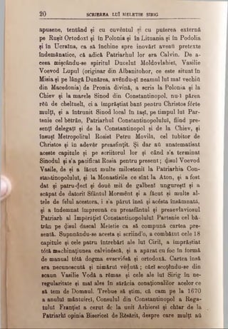 2 0 SCRIEREA LUI MELETIE STRIG
apusene, tentând şi cu cuvântul n cu puterea externă
pe Ruşii Ortodox! şi în Polonia şi în Lituania şi în Podolia
şi în Ucraina, ca să închine spre inovări aveaţi pretexte
îndemânatice, că adică Patriarhul lor era Calvin. De a-
ceea mişcându-se spiritul Ducelui Moldovlahiel, Vasilie
Voevod Lupul (originar din Albanitohor, ce este situat în
Misia şi pe lângă Dunărea, avându-ş! neamul lui mal vechiâ
din Macedonia) de Pronia divină, a scris la Polonia şi la
Chiev şi la marele Sinod din Constantinopol, nu·! părea
Γδύ de cheltuell, ci a împrăştiat bani pentru Christos f6rte
mulţi, şi a întrunit Sinod local în laşi, pe timpul lui Par-
tenie cel bătrân, Patriarhal Constantinopoluiul, fiind pre-
senţl delegaţi şi de la Constantinopol şi de la Chiev, şi
însuşi Metropolitul Roşiei Petru Movilit, cel Iubitor de
Christos şi în adevăr preasfinţii. Şi dar aft anatematisat
aceste capitule şi pe scriitorul lor şi când s’a terminat
Sinodul şi s’a pacificat Roşia pentru present; ψΐβηΐ Voevod
Vaeile, de şi a făcut multe milostenii la Patriarhia Con­
stautinopolului, şi la Monaetirile ce sînt la Aton, şi a fost
dat şi patruzeci şi două mii de galbeni ungureşti şi a
scăpat de datorii Sfântul Mormânt şi a făcut şi multe al­
tele de felul acestora, i s’a părut însă şi acăsta însămnatâ,
şi a îndemnat împreună cu preasfântul şi preaevlaviosul
Patriarh al împărăţiei Constantinopoluiul Partenie cel bă­
trân pe <}isul dascal Meletie ca să compună cartea pre-
sentă. Supnnăndu-se acesta şi scriind’o, a combătut cele 18
capitule şi cele patru întrebări ale lui Ciril, a împrăştiat
t6tă machinaţiunea calvinăscă, şi a apărat cu foc în formă
de manual t6tă dogma evsevifaă şi ortodoxă. Cartea însă
era necunoscută şi nimărul vedută; căci scoţându-se din
scaun Vasilie Vodă a rămas şi cele ale lui Sirig în ne-
regularitate şi mal ales în sărăcia conaţionalilor acelor ce
să tem de Domnul. Trebue să ştim, că cam pe la 1670
a anului mântuirel, Consulul din Constantinopol a Rega­
tului Franţiel a cerut dc la unii Arhierei şi chiar de la
Patriarhi opinia Bisericel de Răsărit, despre care mulţi aâ
 