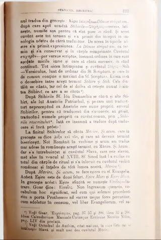 M EH VICIU L BISERICESC
nul tradus din greceşte; Kvpiiixiv.p'x^Oi—Ddinnestrigat-aTn..
după care apol urmăză Utihirile—Στιχήρ«ς—versus, lati­
neşte, numite aşa pentru cft eîot puee în rând. Şi aceet
cuvânt este tot termen şi «a primit din început in im-
nologia nâvfra de c&trft traducător. De aceea în tipicile n6-
etre e’a primit txpresiunea: La D6mne strigat-am, ca ter­
min şi e'a conservat şi în cărţile reimprimate. Cuvântul
(ττιχη^βν— per versus scriptus, însamnă ordinea în care sunt
asje(jate micile imne şi care sâ cânta succesiv, in rând
continuii. Tot aicea întâmpinăm şi cuventul Στίχος—Stih
—Versiculus, luat de ordinar din Sf. Scriptură, şi care în
de comun conţine o maximă din Sf. Scriptura. Exista insă
o deosebire între aceşti termini Stihire şi Stih. Ce!e din
tfiiil se cântft, Iar cel de al doilea să ceteşte numai îrain-
tea Stihireî, ce are a se cânta1).
După Stihirile Sf. I6n Damaschin se câniâ şi alte Sti-
hiri, ale Iul Anatolie Patriarhul, şi pe care unii traducă­
tori neprecepând ca Anatolie este nume propriu, auiorul
Stihirilor. pentru câ traduceau din slavoneşte, aii greşit,
traducând numele propriu ca cuvânt comun, prin „Stihi­
rile răsăritului“. lată ce însamnă a traduce după tradu­
cere şi încă pr6stă!
La finitul Stihirelor s& cânta Mărire, Şi acum, care în
greceşte se <Jiee Δόζα xal νΰν, şi care a(i devenit termini
bisericeşti. Noi Românii în vechime şi acum am tradus
mal adese în româneşte aceşti termini, cu Mărire. Şi Acum ;
dar s’a întrebuinţat şi cuvântul Slavă, care este slavon,
mal alea în veacul al XVIII. Sf. Sinod însă l a exclus cu
totul din cărţile de ritual şi s’a înlocuit cu cuvântul vechii!
românesc şi înţeles de t<St& lumea nostrâ, Mărire T).
După Mărire, Ş i acum, se face eşirea cu sf. Evangelie.
Acăstă Eşire este de doue feluri, Eşire Mare şi Eşire Mica.
Iu greceşte acăsti Eşire sfinţită se numeşte F.Îîo?o;—In­
trare. Goar dice: Είσοδο;. Non Ingreasum quemvis, vo-
cabulum hoc significat, aed eum qui solemni procedenti
ritu a porta Protheeeos ad sacras usque fores percuritur,
cum adoletur în censum, vel liber Evangeliorum, vel ea-
e) Vefll Groar, Έοχολο^ίον, pag. 37. 57 şi 206, idem 32 gi 206.
idem Calendarimn Manuale Utrinsque Ecclesiae Necolco Nille·,
Pag. LIV din prefaţă.
'] Vejlî Octoihul de Anthim, citat malsus, în care forte rar ee
întâlneşte Slavă, şi mult mal des cuvântul Mărire.
 
