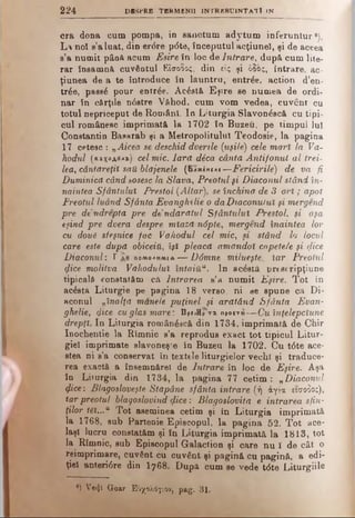2 2 4 DflSPRE TER M EN II IN T R B B U lN T A T l IN
era dona cum pompa, in sanctum adytum inferuntur ·).
L%noî s’a luat, din erdre pdte, începutul acţiune!, şi de aceea
s’a numit până acum Eşire în loc de Intrare, după cum lite­
rar însamnă cuvântul Είσοδος, din είς şi όδος, intrare, ac­
ţiunea de a te introduce în launtru, entrde, action d’en-
trâe, pass6 pour entrâe. Acâstă Eşire se numea de ordi­
nar în cărţile ndstre Văhod, cum vom vedea, cuvent cu
totul nepriceput de Români. Io Letargia Slavondscă cu tipi­
cul românesc imprimată la 1702 îa Buzeu, pe timpul lui
Constantin Basarab şi a Metropolitulul Teodosie, la pagina
17 cetesc : „Aicea se deschid dvenle (uşile) cele mari la Vd-
hodul (κιχοΑβΑί) cel mic. lard dica cânta Antifonut al trei­
lea, cântăreţii sail blajenele (IuxIncai—Fericirile) de va fi
Duminică când sosesc la Slava, Preotul şi Diaconul stând în-
naintea Sfântului Prestol (Altar), se închină de 3 o ri; apoi
Preotul luând Sfânta Evanghelie o da Diaconului şi mergend
pre de'ndrepta pre de’ndărătul Sfântului Prestol, şi aşa
eşind pre dvera despre miazdnâpte, mergend înaintea lor
cu doui sfeşnice fac Văhodul cel mic, -şi stând la locul
care este după obiceiU, îşi pleacă amăndol copetele şi cjice
Diaconul: Γ πομολμμια— Ddmne milveşte, iar Preotul
qlice molitva Văhodului întaiU“. In aedstă prescripţiune
tipicală constatăm că Intrarea s’a numit Eşire. Tot în
acâsta Liturgie pe pagina 18 verso, ni ae spune că Di­
aconul „înalţă manele puţinei şi arătând Sfânta Evan­
ghelie., dice cu glas mare’. Dpf/HpVz npocTH— Cu înţelepciune
drepţi. In Liturgia românâscă din 1734, imprimată de Chir
Inochentie la Rîmnic s’a reprodus exact tot tipicul Litur­
giel imprimate slavoneş’e în Buzeu la 1702. Cu tdte ace­
stea ni s'a conservat în textele liturgielor vechi şi traduce­
rea exactă a îneemnărel de Intrare în loc de Eşire. Aşa
în Lii urgia din 1734, la pagina 77 cetim : „Diaconul
<f,ice: Blagosloveşte Stăpâne sfânta intrare (ή άγια είσοδος),
Iar preotul blagoslovind (fice : Blagoslovita e intrarea sfin­
ţilor t6l...u Tot aseminea cetim şi în Liturgia imprimată
la 1768, sub Partenie Episcopul, la pagina 52. Tot ace­
laşi lucru constatăm şi în Liturgia imprimată la 1813, tot
la^ Rîmnic, sub Episcopul Galactioa şi care nu I de cât o
reinoprimare, cuvânt cu cuvânt şi pagină cu pagină, a edi­
ţiei anteridre din I 7 6 8 . După cum se vede tdte Liturgiile
8) Ve<Jî Goar Εόχολόγιον, pag. 31.
 