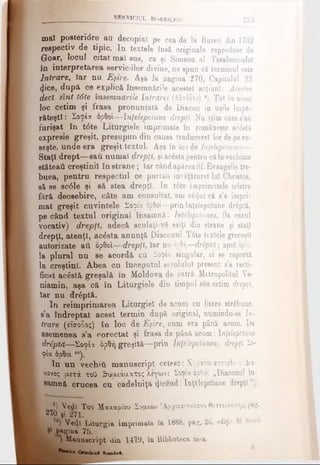 SERVICIUL BISERICESC 225
maî posteridre aO decopiat pe cea de la Buzeu din 1702
respectiv de tipic. In textele însă originale reproduce de
Goar, locul citat mal sus, ca şi Simeon al Tesaloniculuf
în interpretarea serviciilor divine, ne epun că terminul eete
Intrare, Iar nu Eşire. Aşa la pagina 270, Capitalul 33
<Jice, după ce explică însemnările acestei acţiuni: Acestea
dect Unt tdte însemnările Intrdreî (Εί-τόοου) ·). Tot în acest
loc cetim şi frasa pronunţata de Diacon in uşile împă­
răteşti : Σοφία ορθοί— înţelepciune drepţi. Nu ştim cum a’au
furişat în tdte Liturgiele imprimate în româneşte acestâ
expresie greşit, presupun din causa traducerel lor de pe ru­
seşte, unde era greşit textul. Aşa în loc de Inţelepăunea—
Staţi drept— sau numai drepţi, şi acesta pentru căînvechime
stăteaâ creştinii în strane; Iar când apăreaSf.Evangelic tre-
buea, pentru respectul ce purtatl înveţăturel lui Christos,
să se scdle şi să stea drepţi. In t6te imprimatele ndstre
fără deosebire, câte am consultat, am vg<ţut că s’a impri­
mat greşit cuvintele Σοφία ορθοί—prin înţelepciune drăptă,
pe când textul original însamnă: Înţelepciunea, (la cazul
vocativ) drepţi. adecă sculaţi-νδ eşiţi din strane şi staţi
drepţi, atenţi, ac£sta anunţă Diaconul. T6te textele greceşti
autorizate ati ορθοί—drepţi, Iar nu έρθή—efrepid; apoi ορθοί
la plural nu se acordă cu Σοφία singular, ci se raportă
la creştini. Abea cu începutul secolului present s’a recti­
ficat acăstă greşală în Moldova de cătră Metropolitul Ve­
niamin, aşa că în Liturgiele din timpul său cetim drepţi,
Iar nu drdptă.
In reimprimarea Liturgiel de acum cu litere străbune,
s’a îndreptat acest termin după original, numinduse In­
trare (είσοδος) în loc de Eşire, cum era până acum. I)e
asemenea s’a corectat şi frasa de pâoă acum: înţelepciune
drtptă—Σοφία δρθή greşită—prin Înţelepciunea, drepţi Σο­
φία ορθοί,0).
In un vecliitt manuscript cetesc: Χνοάτεισταυρόν ό διά­
κονος μετά τοΟ ^υιχιάυ-ατος Χεγων: Σόφιαορθοί. „Diaconul în-
aamnă crucea cu cădelniţă 4'icend: înţelepciune drepţi").
e) Vedi Too Μακαρίου Συμεών Άογιεπισκόπουββοοαλονίχης, p*g*
I 270 ţi 271.
, V e t Liturgia imprimată la 1888. pag. 26. ediţia, Sf. Sinod
L 9* pagina 75.
) Manuscript din 1419, în Biblioteca mea.
**■■*· O rtodo»! K om is 1
 
