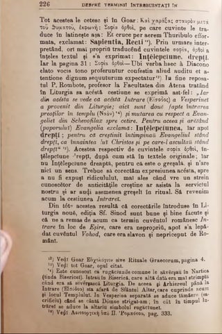 226 DESFRâ termini! întrbbuintaţ! In
Tot acestea le cetesc şi în Goar: Καί ναράξας σταυρόν μετά
του 3>υματού, έχφωνή: Σοφία ορθοί, pe care cuvinte Ie tra­
duce în latineşte aşa: E t cruce per aerem Thuribulo effor-
mata, exclamat: Sapientia, Rect i ”). Prin urmare inter­
pretând, ori mai propriu traducând cuvintele σοφία, ορθοί a
înţeles textul şi e’a exprimat: înţelepciune, drepţi.
Iar la pagina 3 1: Σοφία όρθοί—Ubi verba haec â Diacono
elato vocis tono proferuntur confestin aliud auditu et a-
tentione dignum sequuturum expectatur13). Ia fine reposa-
tul P. Rombote, profesor la Facultatea din Atena tratând
în Liturgia sa acâstă cestiune se exprimă ast-fel: vlar
din acista se vede că acesta Intrare (Είσοδος) a Vesperinet
a provenit din Liturgic; aici sunt două fapte intrarea
preoţilor în templu (Naiv) *«) μ mutarea cu respect a Evan-
geliel din Schevofilax spre cetire. Pentru aceea μ arătând
(poporului) Evangelia exclamă: înţelepciunea, Iar apoi
drepţi; pentru că creştinii întimpinaft Evangeliul stând
drepţi, ca înnaintea lui Christos şi pe care-l ascultau, stând
drepţiu *5). Acestea respectiv de cuvintele σοφία δρθο'ι, în­
ţelepciune '’repţî, după cum stă în textele originale ; Iar
nu înţelepciune dreaptă, pentru că este o greşalâ. şi n’are
nici un sens. Trebue să corectăm expresiunea acâsta, spre
a nu fi expuşi ridicululul, mal ales când vre un strein
cunoscător de anticităţile creştine ar asista la serviciul
nostru şi ar au<|i asemenea greşeli în ritual. Sâ revenim
acum la cestiunea Intrărei.
Din tât? acestea resultă că corectările întroduse în Li­
turgia nouâ, ediţia Sf. Sinod sunt bune şi bine făcute şi
că ne a remas de acum ca termin cuvântul românesc In­
trare în loc de Eşire, care era nepropriâ, apoi e’a lepă­
dat cuvântul Vohod, care era slavon şi nepriceput de Ro­
mâni.
l2) Ve<Ji Goar Εδχολόγιον give Rituale Graecorum, pagina 4.
l8) Veţlî tot Goar, opul citat.
’*) Este cunoscut ca rugăciunile comune le săvârşau în Nartica
(tinda Bisericel). Intrauîn Biserică, care altă dată era mal strimpta
când era să severşască Liturgia. De aceea şi Arhiereul până la
Intrare (Είσόδοο) sta afară de Sfântul Altar, care cuprinde acum
şi locul Templului. Iu Vesperină separată ae aduce tămâerft (sa­
crificiu) când se cântă D6mne strigat-am ; în cât în timpul Ia*
trărel se aduce la altariu simbolul rugăclunel.
1B) Ve^I Αβιτοοργική bxb Π. 'Ρομ,πόχοο, pag. 333.
 