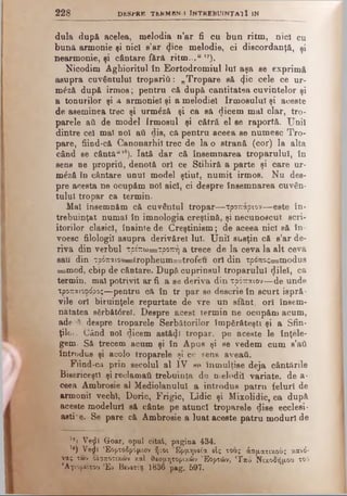 2 2 8 DKSPRB TbRMBN.I ÎNTREBUINŢAI Ϊ IN
dula după acelea, melodia n’ar fi ca bun ritm, nici cu
bună armonie şi nici s’ar tj'ce melodie, ci discordanţă, şi
nearmonie, şi cântare f&r& ritm...u >7).
Nicodim Agliioritul în Eortodromiul lui aşa se exprimă
asupra cuvântului tropariii: „Tropare să <j.ic cele ce ur-
mdză după irmos; pentru că după cantitatea cuvintelor şi
a tonurilor şi a armoniei şi a melodiei Irmosului şi aceste
de aseminea trec şi urmăză şi ca să dicem mal clar, tro­
parele ad de model Irmosul şi cătră el se raportă. Unii
dintre cel mal noi aâ dis, că pentru aceea se numesc Tro­
pare, fiind-că Canonarhil trec de la o strană (cor) la alta
când se cântăulS). Iată dar că însemnarea troparului, în
sens ne propriii, denotă ori ce Stihiră a parte şi care ur-
m£ză în cântare unul model ştiut, numit irmos. Nu des­
pre acesta ne ocupăm noi aici, ci despre însemnarea cuvân­
tului tropar ca termin.
Mal însemnăm că cuvântul tropar— τροπάρiov— este în­
trebuinţat numai în imnologia creştină, şi necunoscut scri­
itorilor clasici, înainte de Creştinism; de aceea nici să în-
voesc filologi] asupra derivărel lui. Unii susţin că s’ar de­
riva din verbul τρέπω=τροπή a trece de la ceva la alt ceva
sau din τρόπαιον—troplieum=trofeu ori din τρόπος=ηιοάυ8
=mod, cbip de cântare. După cuprinsul troparului (jlilel, ca
termin, mal potrivit ar fi a se deriva din τρόπαιον—de unde
τροπαιοφάρος—pentru că în tr par se descrie în scurt ispră­
vile oii biruinţele repurtate de vre un sfânt, ori însem­
nătatea sSrbăt6rel. Despre acest termin ne ocupăm acum,
ade^H despre troparele Serbâtorilor împărăteşti şi a Sfin­
ţilor. Când noi dicem astăzi tropar, pe aceste le înţele­
gem. Să trecem acum şi în Apus şi se vedem cum s’ati
introdus şi acolo troparele şi ce sens aveaţi.
Fiind-ca prin secolul al IV se înmulţise deja cântările
Bisericeşti şi reclamaţii trebuinţa de melodii variate, de a-
ceea Ambrosie al Mediolanulul a introdus patru iehirl de
armonii vechi, Doric, Frigic, Lidic şi Mixolidic, ca după
aceste modelurl să cânte pe atunci troparele dise ecclesi­
astic. Se pare că Ambrosie a luat aceste patru moduri de
l7>Veţjî Goar, opul citat, pagina 434.
1e) Ve$i Έορτοδρόμιον ή:οι Ερμηνεία είς τοος άοματικοός κανό­
νας των οέσποτικών καί θεομητορικών Εορτών, 'Γπό Νικοδήμου τοΟ
'Αγιορείτου Έν Βενετίφ 1836 pag. 597.
 