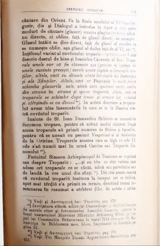 cântare din Orient. Pe la finele secolului al VIpapaGri
gone, φ β şi Dialogul a introdus în Apus şi cele patru
moduri de cântare (glasuri) numite plaghie (πλάγια), adie*:
nu directe, ci oblice, faţă de glasul direct; de exemplu:
Glasul întâiil se φοβ direct, faţă de glasul al cincilea ce
se numeşte oblic, aşa glasul al doilea faţa de al VI, etc.1’),
înţelesul variat al cuvântului troparifi—-τρηπάριον—ni-1 mal
descrie destul de bine şi Ioanichie Cacavela, el «Jice: Tropa­
rele unele vor sd fie chîemate aşa (precum se înţelege de
unele cuvinte greceşti) carele arată faptele şi biruinţeles/in·
ţilor, altele, căcX cu densele cântă biruinţele lui Dumnezeu
ţi ale Sfinţilor. Altele, cad că PeavetiÎ m multe feluri
schimba glasurile sale, altele căci spuitorit carţel umbla
din strană in strana şi spune troparele. Altele, căci ca
troparele se schimba după irmos şi urmiza luî, urmând
fi sferşindu-se ca d în su l,0). In ac&tă descriere a troparu­
lui avem t6te însem nările în care se Ia în Biserica nds­
tră cuvântul tropariu.
Înainte de Sf. loan Damaschin Stihirele se numeaţiin
decomun tropare, pentru c& ai6taă modul cântărel. Dup*
aceea troparele ati primit numirea de Stihire şi Apoetihe,
pentru câ se uneaţi cu psalmii Vesperinel şi al lăudârilor
de la Ortrine. Troparele acestea care se 16gă cu cele IX
ode s’ati numit mal în urmă Can6ne sail Troparele Ca­
nonului *x).
Fericitul Simeon Arhiepiscopul de Teealonic se exprim*
aşa despre Tropariti: „...şi cu t6te câ sînt variate mal
adese ori troparele ce se cântă, adică sai parscletice săi
de laud& la vre unul din sfinţi. w). Din tdte aceste result*
că cuvântul tropariu însămna la început or! ce Stihirâ,
apoi mal târziii s’a prim it ca termin, denotând numai în­
semnarea în resumat a sfirbărel (Jilel, fie acesta o sărbă-
SBRVICIUL BISERICESC 229
,#) Ve^i şi Λβιτοοργική ύζό ‘Ρομπότοο, pag. 279.
*·) învăţătura sfântă, adică (a) Duinnefjeeştii şi sfinţitei Liturghii
marele ritor şi Ieromonahul Ioanichie Cacavela, prescris d
°®af nastavnicul Bisericel Sfântului Arhistratig Mihail, pe tim­
pul lui Constantin JBr&ncovanu la leatul 7214, Octocnvr. 19. M·
Uuecript în Biblioteca mea. Idem, Imprimatul lai Cacs
Pna SI.
*) Ve$l şi Λβιτοοργηκή όχό 'Ρομχότοο, pag. 295.
Ve£i
 