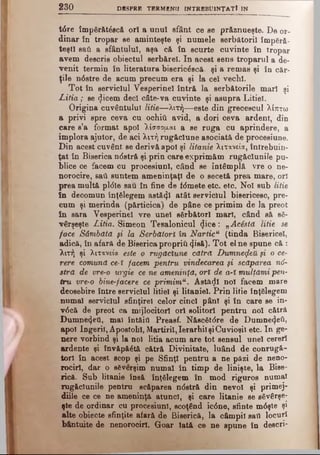 2 3 0 DESPRE TERM ENII IN TR B B U IN ŢA TÎ IN
t<5re împărăt6scă ori a unul sfânt ce se prftznueşte. De or­
dinar în tropar se aminteşte şi numele serbătoril împără­
teşti sati a sfântului, aşa c& în scurte cuvinte în tropar
avem descris obiectul serb&rel. In acest sens troparul a de­
venit termin în literatura biseric£scă. şi a remas şi în căr­
ţile n6stre de acum precum era şi la cel vechi.
Tot în serviciul Vesperinel întră la serbătorile mari şi
IA tia; se ^icem deci câte-va cuvinte şi asupra Litiel.
Origina cuvântului litie—λιτή— este din grecescul λίπτω
a privi spre ceva cu ochiţi avid, a dori ceva ardent, din
care s’a format apoi λίσσορ,αι a se ruga cu aprindere, a
implora ajutor, de aci λιτή rugăciune asociată de procesiune.
Din acest cuvânt se derivă apoi şi litanie λιτανεία, întrebuin­
ţat în Biserica n<5stră şi prin care exprimăm rugăciunile pu­
blice ce facem cu procesiuni, când se întâmplă vre o ne­
norocire, sail suntem ameninţaţi de o secetă prea mare, ori
prea multă pl<5le sau în fine de f<5mete etc. etc. Noi sub litie
în decomun înţelegem astăzi atât serviciul bisericesc, pre­
cum şi merinda (părticica) de pâne ce primim de la preot
in sara Vesperinel vre unei sărbători mari, când să să­
vârşeşte Litia. Simeon Tesalonicul <}ice: „Acăsta litie se
face Sâmbătă şi la S&rbătorî în Narticu (tinda Bisericel,
adică, în afară de Biserica propriii (Jisă). Tot el ne spune că :
λιτή şi λιτανεία este o rugăciune cătră Dumnezeii fi o ce­
rere comună ce-ϊ facem pentru vindecarea şi scăparea ηό-
stră de vre-o urgie ce ne ameninţă, ori de a-X mulţămi pen­
tru vre-o binerfacere ce primimu. Astăzi noi facem mare
deosebire între serviciul litiel şi litaniei. Prin litie înţelegem
numai serviciul sfinţire! celor cinci pânl şi în care se in-
v6că de preot ca mijlocitori ori solitorl pentru noi cătră
Dumne4eti, mal întâiil Preasf. Născ6t0re de Dumne4etir
apoi îngerii, Apostolii, Martirii, Ierarhii şiCuvioşil etc. In ge­
nere vorbind şi la noi litia acum are tot sensul unei cereri
ardente şi învăpăătă cătră Divinitate, luând de conrugă-
torl în acest scop şi pe Sfinţi pentru a ne pâzi de neno­
rociri, dar o severşim numai în timp de linişte, la Bise­
rică. Sub litanie însă înţelegem în mod riguros numai
rugăciunile pentru scăparea ndstră din nevoi şi primej­
diile ce ce ne ameninţă atunci, şi care litanie se săvârşe­
şte de ordinar cu procesiuni, scoţând ic0ne, sfinte m6şte şi
alte obiecte sfinţite afară de Biserică, la câmpii sail locuri
bântuite de nenorociri. Goar lată ce ne spune în descri-
 