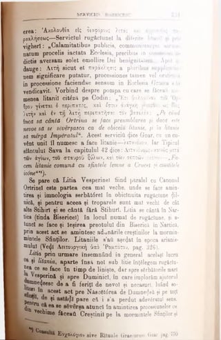 SERVICIU!.
erea: 'Ακολουθία είς διαφόρους λιτά; καί άγρυπνίτς - ί..
ρακλήσεως-—Serviciul rugăclunel la diferite litanii iji pri-
yigherl: „CalamitatibuH publicis, communiumque aeruu
Datum procelis iactata Ecclesia, precibus in commune ii
dictie aversam «olet emollire Dei benignitatem... Apoi h
dauge: Λιτή eicut et παράκλησις a pluribus aupplicati.»·
nem eignificare putatur, procesaiones tarneD vel oratioi.iK
in processione faciendae sensum in Ecclesia Graeca s bi
vendicavit. Vorbind despre pompa cu care se făceau aur-
menea litanii citâză pe Codin: „Έτι ψαλοαένον τ
θρον γίνιται 6 περίπατος, καί ίστν/ άνάγκη γίνεσθαι ώ; εΟο;
)ιτήν καί έν Tyj λιτγ) περιπατήσαι τον βασιλέα: vPe când
nca să cântă Ortrina se face preumblarea fi daca este
neooe să se sSverţasca ca de obiceiu litanie, fi în litanie
să mergă lmpbratulu. Acest servicii! (Jice Goar, cu un cu-
vfent unii îl numesc a face litanie—λιτανευειν. Iar Tipicul
sfântului Sava la capitulul 42 <}ice:Λιτανευόταν κοινώς αετΐ
των άγιων, του σταυροϋ ςύλων, χα'ι των σεπτών εικόνων—νFa­
cem, litanie comună cu sfintele lemne a Crucel fi cinstitele
ic6nea,J).
Se pare că Litia Vesperinel fiind paralel cu Canonul
Ortrinel este partea cea mal veche, unde se face amin­
tirea şi imnologia serbăt<5rel în obicinuita rugăciune fii·
nică, şi pentru aceea şi troparele sunt mal vechi de cât
alte Stihiri şi ee cântă fără Stihuri. Litia ee cântă în Nar-
tica (tinda Bisericel) în locul numai de rugăciune, şi a·
tund se face şi ieşirea preotului din Biserică în Narticft,
prin acest act ee amintesc adunările creştinilor la mormin-
nnntele Sfinţilor. Litaniile a’ail aşe4at în epoca arianis­
mului (Vecfl Λειτουργική ύπδ ‘Ροαποτου, pag. 326).
Litia prin urmare însemnând în general acelaşi lucru
şi litania, aparte însă noi sub litie înţelegem rugâclu-
?ea 06 se face în timp de linişte, dar spre sărbătorile mari
Vesperină şi spre Duminici, în care implorăm ajutorul
umne^eesc de a fi feriţi de nevoi şi necaeurl, luând eo-
1J! acest act pre Năeo6t6rea de Dumneaei şi pe toţi
Pent n ^ pare că i s'a perdut adevfiratul sens,
din ^ v 04 86 atunci în amintirea proceaiunelor ce
▼echune făceaţi Creştinii pe la mormintele Sfinţilor şi
"*) Con
£ Ε 6χολόγιον siv e R itu a le Graecorum. Goar pag. 770
 